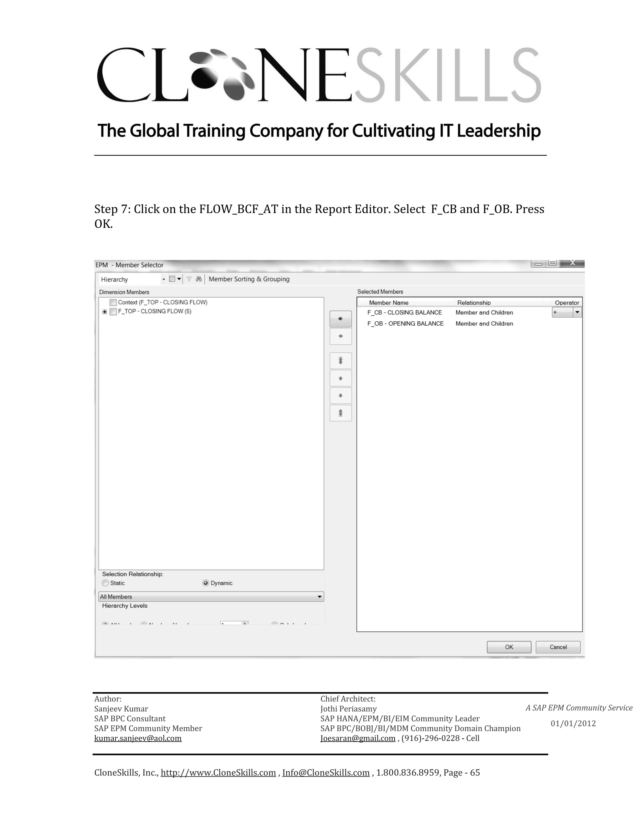 ________________________________________________________________________



Step 7: Click on the FLOW_BCF_AT in the Report Editor. Select F_CB and F_OB. Press
OK.




Author:                                                 Chief Architect:
Sanjeev Kumar                                           Jothi Periasamy                               A SAP EPM Community Service
SAP BPC Consultant                                      SAP HANA/EPM/BI/EIM Community Leader
                                                                                                             01/01/2012
SAP EPM Community Member                                SAP BPC/BOBJ/BI/MDM Community Domain Champion
kumar.sanjeev@aol.com                                   Joesaran@gmail.com , (916)-296-0228 - Cell



CloneSkills, Inc., http://www.CloneSkills.com , Info@CloneSkills.com , 1.800.836.8959, Page - 65
 