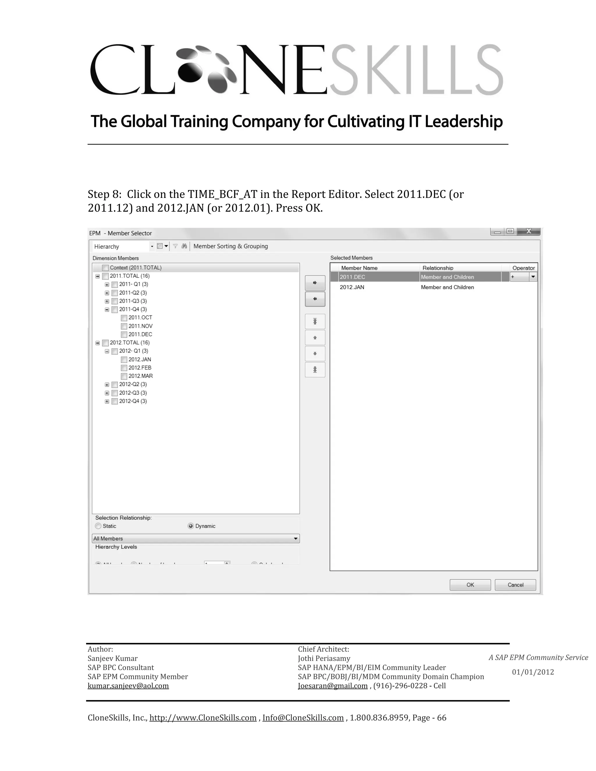 ________________________________________________________________________



Step 8: Click on the TIME_BCF_AT in the Report Editor. Select 2011.DEC (or
2011.12) and 2012.JAN (or 2012.01). Press OK.




Author:                                                 Chief Architect:
Sanjeev Kumar                                           Jothi Periasamy                               A SAP EPM Community Service
SAP BPC Consultant                                      SAP HANA/EPM/BI/EIM Community Leader
                                                                                                             01/01/2012
SAP EPM Community Member                                SAP BPC/BOBJ/BI/MDM Community Domain Champion
kumar.sanjeev@aol.com                                   Joesaran@gmail.com , (916)-296-0228 - Cell



CloneSkills, Inc., http://www.CloneSkills.com , Info@CloneSkills.com , 1.800.836.8959, Page - 66
 