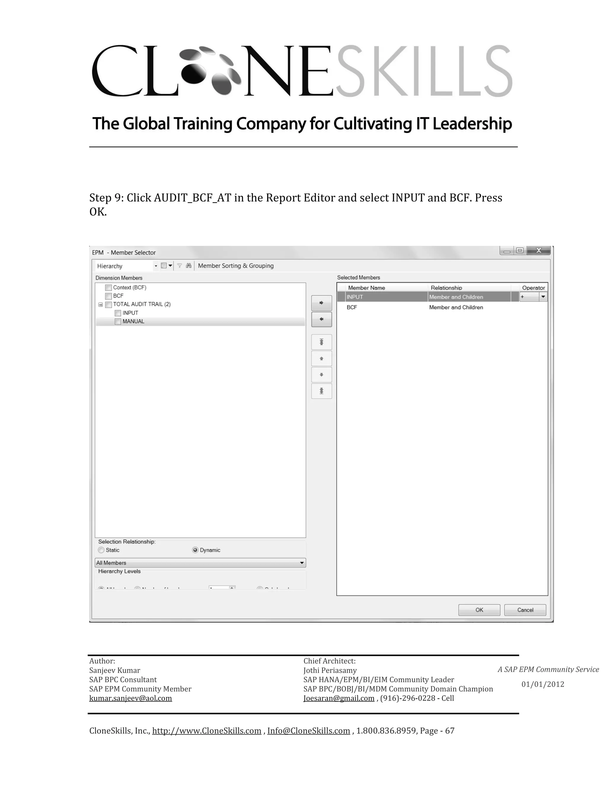 ________________________________________________________________________



Step 9: Click AUDIT_BCF_AT in the Report Editor and select INPUT and BCF. Press
OK.




Author:                                                 Chief Architect:
Sanjeev Kumar                                           Jothi Periasamy                               A SAP EPM Community Service
SAP BPC Consultant                                      SAP HANA/EPM/BI/EIM Community Leader
                                                                                                             01/01/2012
SAP EPM Community Member                                SAP BPC/BOBJ/BI/MDM Community Domain Champion
kumar.sanjeev@aol.com                                   Joesaran@gmail.com , (916)-296-0228 - Cell



CloneSkills, Inc., http://www.CloneSkills.com , Info@CloneSkills.com , 1.800.836.8959, Page - 67
 