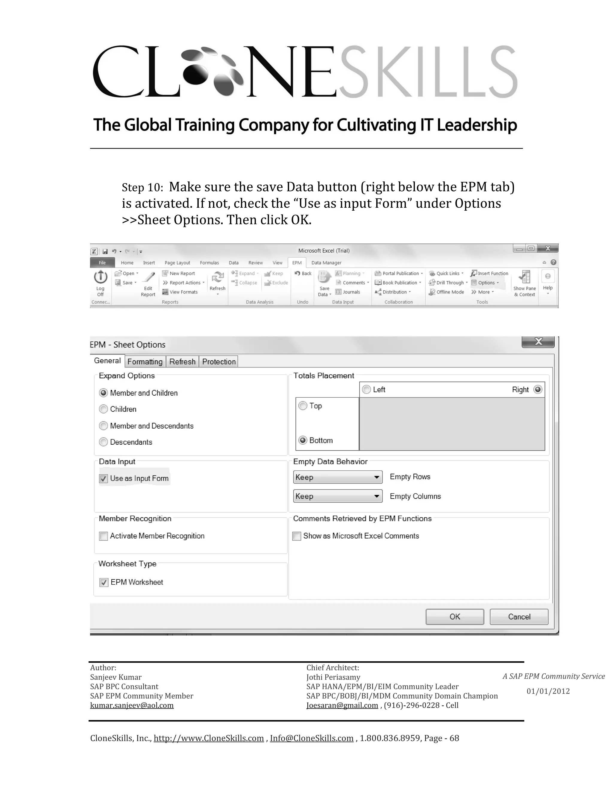 ________________________________________________________________________


        Step 10: Make sure the save Data button (right below the EPM tab)
        is activated. If not, check the “Use as input Form” under Options
        >>Sheet Options. Then click OK.




Author:                                                 Chief Architect:
Sanjeev Kumar                                           Jothi Periasamy                               A SAP EPM Community Service
SAP BPC Consultant                                      SAP HANA/EPM/BI/EIM Community Leader
                                                                                                             01/01/2012
SAP EPM Community Member                                SAP BPC/BOBJ/BI/MDM Community Domain Champion
kumar.sanjeev@aol.com                                   Joesaran@gmail.com , (916)-296-0228 - Cell



CloneSkills, Inc., http://www.CloneSkills.com , Info@CloneSkills.com , 1.800.836.8959, Page - 68
 