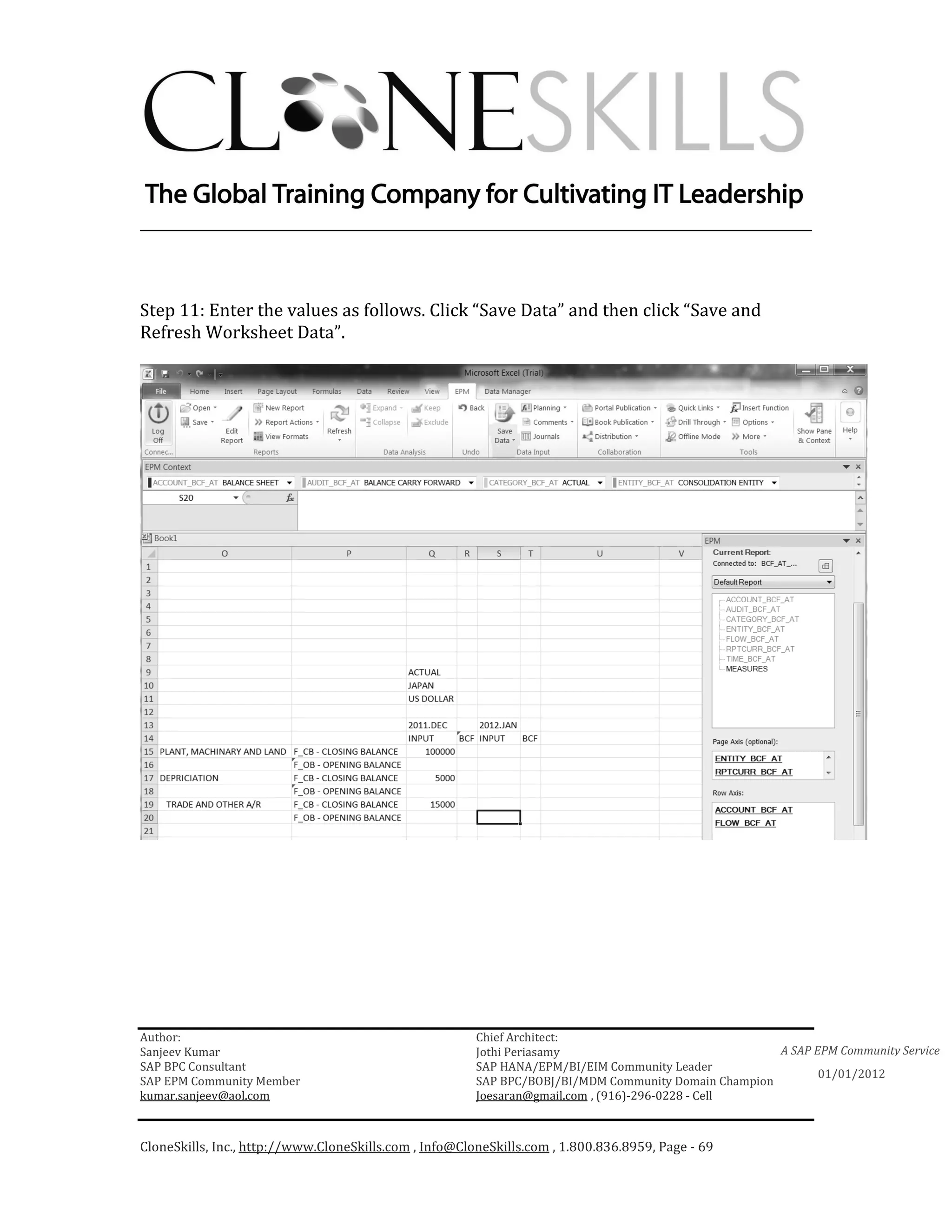 ________________________________________________________________________



Step 11: Enter the values as follows. Click “Save Data” and then click “Save and
Refresh Worksheet Data”.




Author:                                                 Chief Architect:
Sanjeev Kumar                                           Jothi Periasamy                               A SAP EPM Community Service
SAP BPC Consultant                                      SAP HANA/EPM/BI/EIM Community Leader
                                                                                                             01/01/2012
SAP EPM Community Member                                SAP BPC/BOBJ/BI/MDM Community Domain Champion
kumar.sanjeev@aol.com                                   Joesaran@gmail.com , (916)-296-0228 - Cell



CloneSkills, Inc., http://www.CloneSkills.com , Info@CloneSkills.com , 1.800.836.8959, Page - 69
 