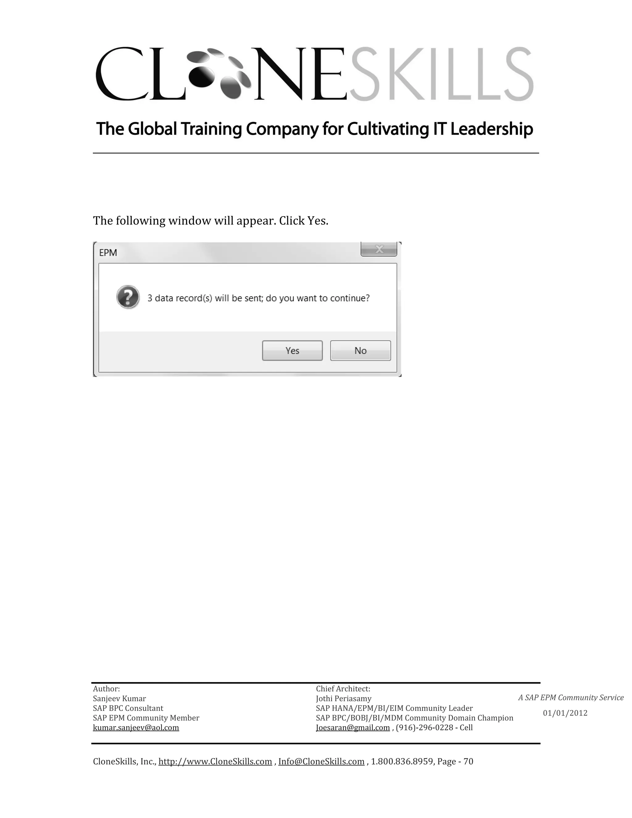 ________________________________________________________________________




The following window will appear. Click Yes.




Author:                                                 Chief Architect:
Sanjeev Kumar                                           Jothi Periasamy                               A SAP EPM Community Service
SAP BPC Consultant                                      SAP HANA/EPM/BI/EIM Community Leader
                                                                                                             01/01/2012
SAP EPM Community Member                                SAP BPC/BOBJ/BI/MDM Community Domain Champion
kumar.sanjeev@aol.com                                   Joesaran@gmail.com , (916)-296-0228 - Cell



CloneSkills, Inc., http://www.CloneSkills.com , Info@CloneSkills.com , 1.800.836.8959, Page - 70
 