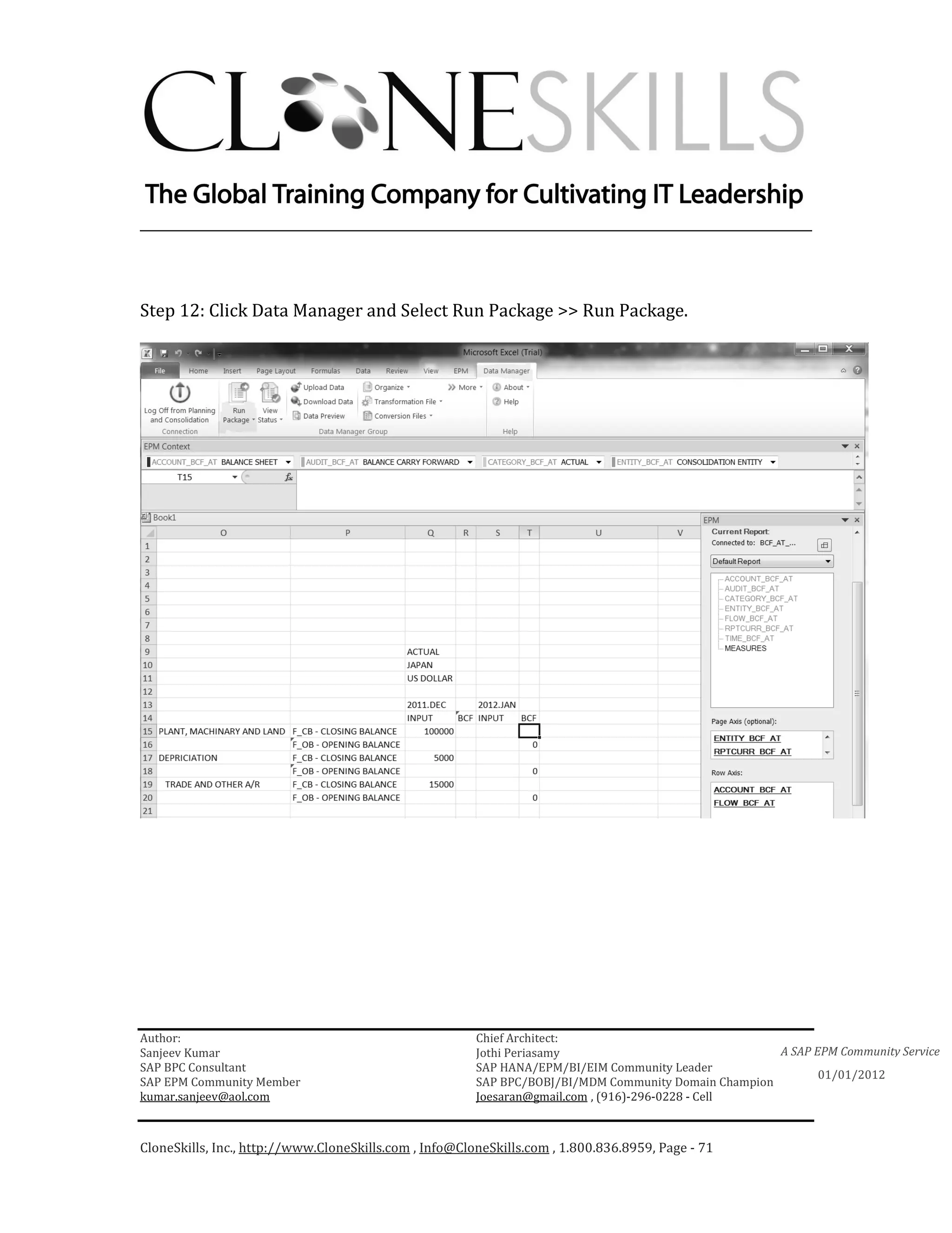 ________________________________________________________________________



Step 12: Click Data Manager and Select Run Package >> Run Package.




Author:                                                 Chief Architect:
Sanjeev Kumar                                           Jothi Periasamy                               A SAP EPM Community Service
SAP BPC Consultant                                      SAP HANA/EPM/BI/EIM Community Leader
                                                                                                             01/01/2012
SAP EPM Community Member                                SAP BPC/BOBJ/BI/MDM Community Domain Champion
kumar.sanjeev@aol.com                                   Joesaran@gmail.com , (916)-296-0228 - Cell



CloneSkills, Inc., http://www.CloneSkills.com , Info@CloneSkills.com , 1.800.836.8959, Page - 71
 