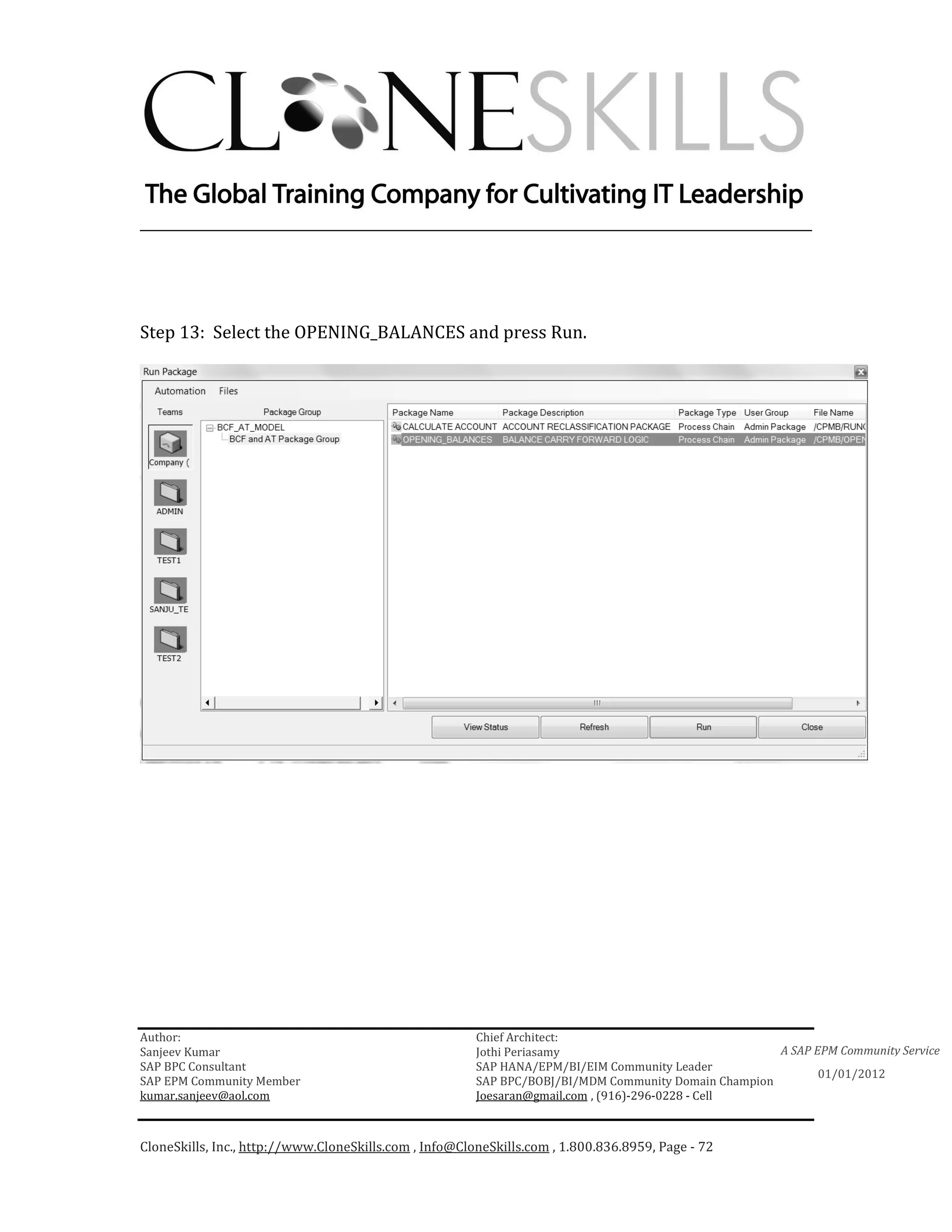 ________________________________________________________________________




Step 13: Select the OPENING_BALANCES and press Run.




Author:                                                 Chief Architect:
Sanjeev Kumar                                           Jothi Periasamy                               A SAP EPM Community Service
SAP BPC Consultant                                      SAP HANA/EPM/BI/EIM Community Leader
                                                                                                             01/01/2012
SAP EPM Community Member                                SAP BPC/BOBJ/BI/MDM Community Domain Champion
kumar.sanjeev@aol.com                                   Joesaran@gmail.com , (916)-296-0228 - Cell



CloneSkills, Inc., http://www.CloneSkills.com , Info@CloneSkills.com , 1.800.836.8959, Page - 72
 