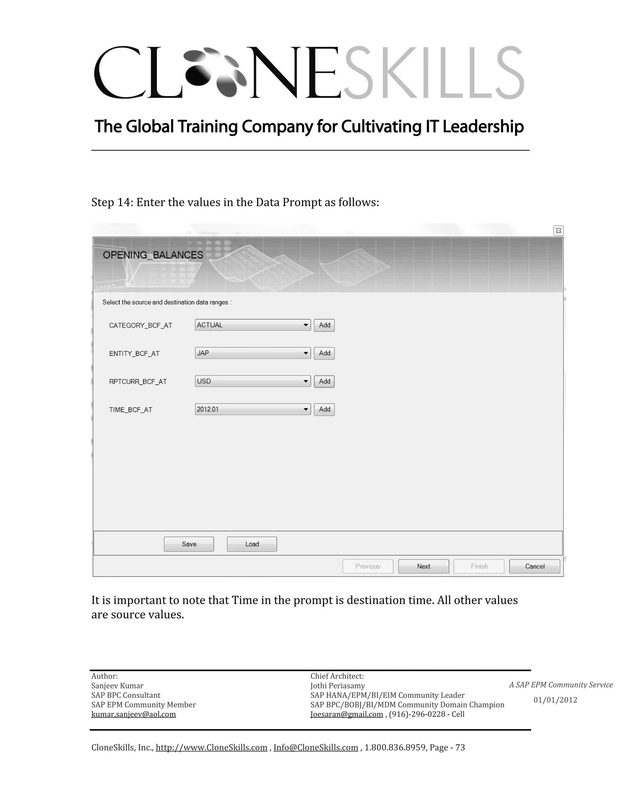 ________________________________________________________________________



Step 14: Enter the values in the Data Prompt as follows:




It is important to note that Time in the prompt is destination time. All other values
are source values.



Author:                                                 Chief Architect:
Sanjeev Kumar                                           Jothi Periasamy                               A SAP EPM Community Service
SAP BPC Consultant                                      SAP HANA/EPM/BI/EIM Community Leader
                                                                                                             01/01/2012
SAP EPM Community Member                                SAP BPC/BOBJ/BI/MDM Community Domain Champion
kumar.sanjeev@aol.com                                   Joesaran@gmail.com , (916)-296-0228 - Cell



CloneSkills, Inc., http://www.CloneSkills.com , Info@CloneSkills.com , 1.800.836.8959, Page - 73
 