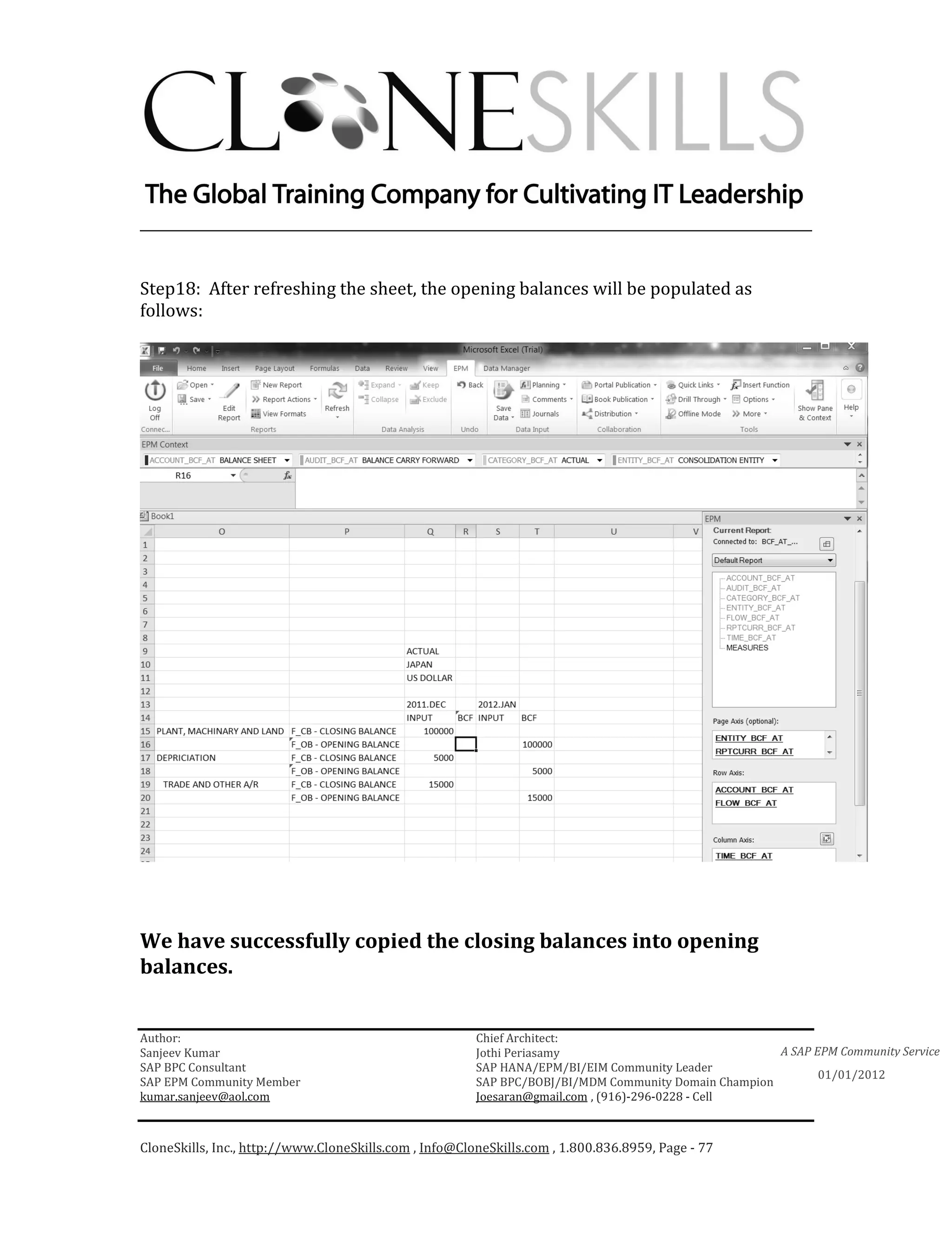 ________________________________________________________________________


Step18: After refreshing the sheet, the opening balances will be populated as
follows:




We have successfully copied the closing balances into opening
balances.


Author:                                                 Chief Architect:
Sanjeev Kumar                                           Jothi Periasamy                               A SAP EPM Community Service
SAP BPC Consultant                                      SAP HANA/EPM/BI/EIM Community Leader
                                                                                                             01/01/2012
SAP EPM Community Member                                SAP BPC/BOBJ/BI/MDM Community Domain Champion
kumar.sanjeev@aol.com                                   Joesaran@gmail.com , (916)-296-0228 - Cell



CloneSkills, Inc., http://www.CloneSkills.com , Info@CloneSkills.com , 1.800.836.8959, Page - 77
 