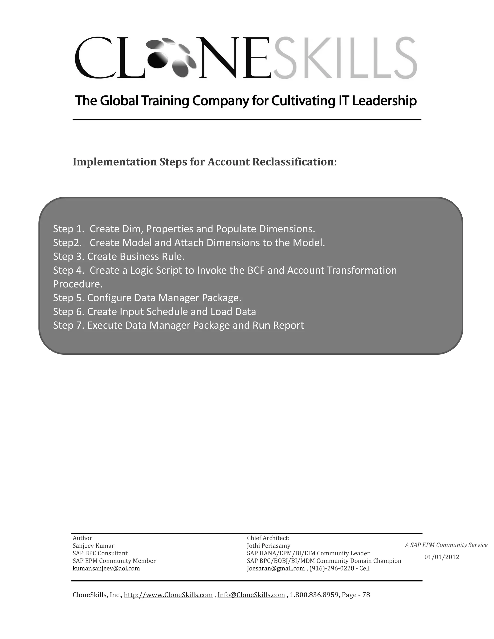 ________________________________________________________________________



    Implementation Steps for Account Reclassification:




Step 1. Create Dim, Properties and Populate Dimensions.
Step2. Create Model and Attach Dimensions to the Model.
Step 3. Create Business Rule.
Step 4. Create a Logic Script to Invoke the BCF and Account Transformation
Procedure.
Step 5. Configure Data Manager Package.
Step 6. Create Input Schedule and Load Data
Step 7. Execute Data Manager Package and Run Report




    Author:                                                 Chief Architect:
    Sanjeev Kumar                                           Jothi Periasamy                               A SAP EPM Community Service
    SAP BPC Consultant                                      SAP HANA/EPM/BI/EIM Community Leader
                                                                                                                 01/01/2012
    SAP EPM Community Member                                SAP BPC/BOBJ/BI/MDM Community Domain Champion
    kumar.sanjeev@aol.com                                   Joesaran@gmail.com , (916)-296-0228 - Cell



    CloneSkills, Inc., http://www.CloneSkills.com , Info@CloneSkills.com , 1.800.836.8959, Page - 78
 
