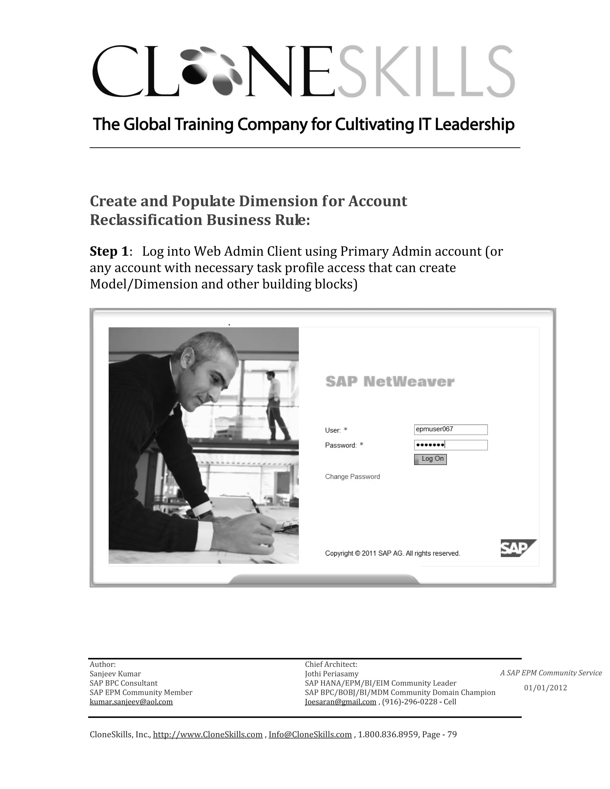 ________________________________________________________________________




Create and Populate Dimension for Account
Reclassification Business Rule:
Step 1: Log into Web Admin Client using Primary Admin account (or
any account with necessary task profile access that can create
Model/Dimension and other building blocks)




Author:                                                 Chief Architect:
Sanjeev Kumar                                           Jothi Periasamy                               A SAP EPM Community Service
SAP BPC Consultant                                      SAP HANA/EPM/BI/EIM Community Leader
                                                                                                             01/01/2012
SAP EPM Community Member                                SAP BPC/BOBJ/BI/MDM Community Domain Champion
kumar.sanjeev@aol.com                                   Joesaran@gmail.com , (916)-296-0228 - Cell



CloneSkills, Inc., http://www.CloneSkills.com , Info@CloneSkills.com , 1.800.836.8959, Page - 79
 