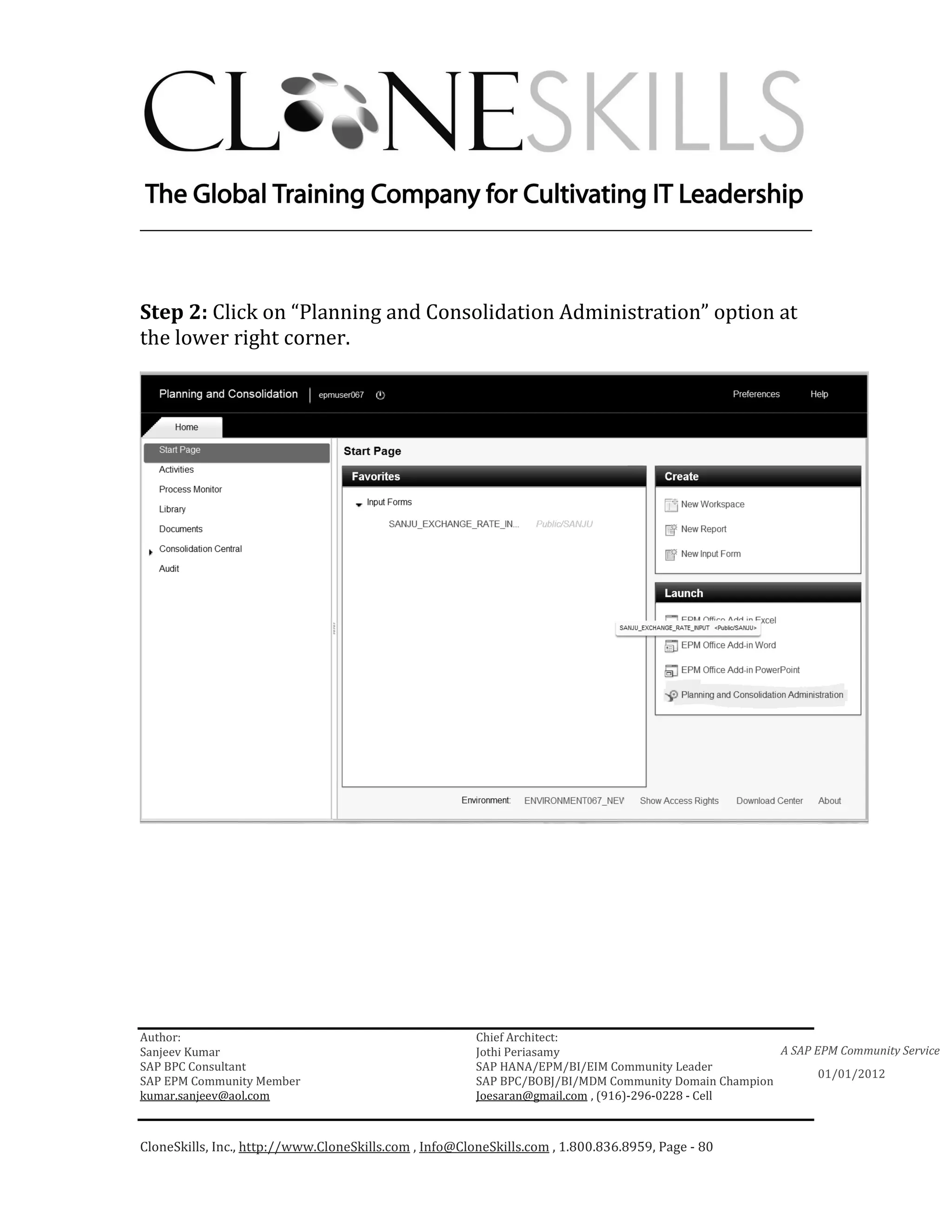 ________________________________________________________________________



Step 2: Click on “Planning and Consolidation Administration” option at
the lower right corner.




Author:                                                 Chief Architect:
Sanjeev Kumar                                           Jothi Periasamy                               A SAP EPM Community Service
SAP BPC Consultant                                      SAP HANA/EPM/BI/EIM Community Leader
                                                                                                             01/01/2012
SAP EPM Community Member                                SAP BPC/BOBJ/BI/MDM Community Domain Champion
kumar.sanjeev@aol.com                                   Joesaran@gmail.com , (916)-296-0228 - Cell



CloneSkills, Inc., http://www.CloneSkills.com , Info@CloneSkills.com , 1.800.836.8959, Page - 80
 