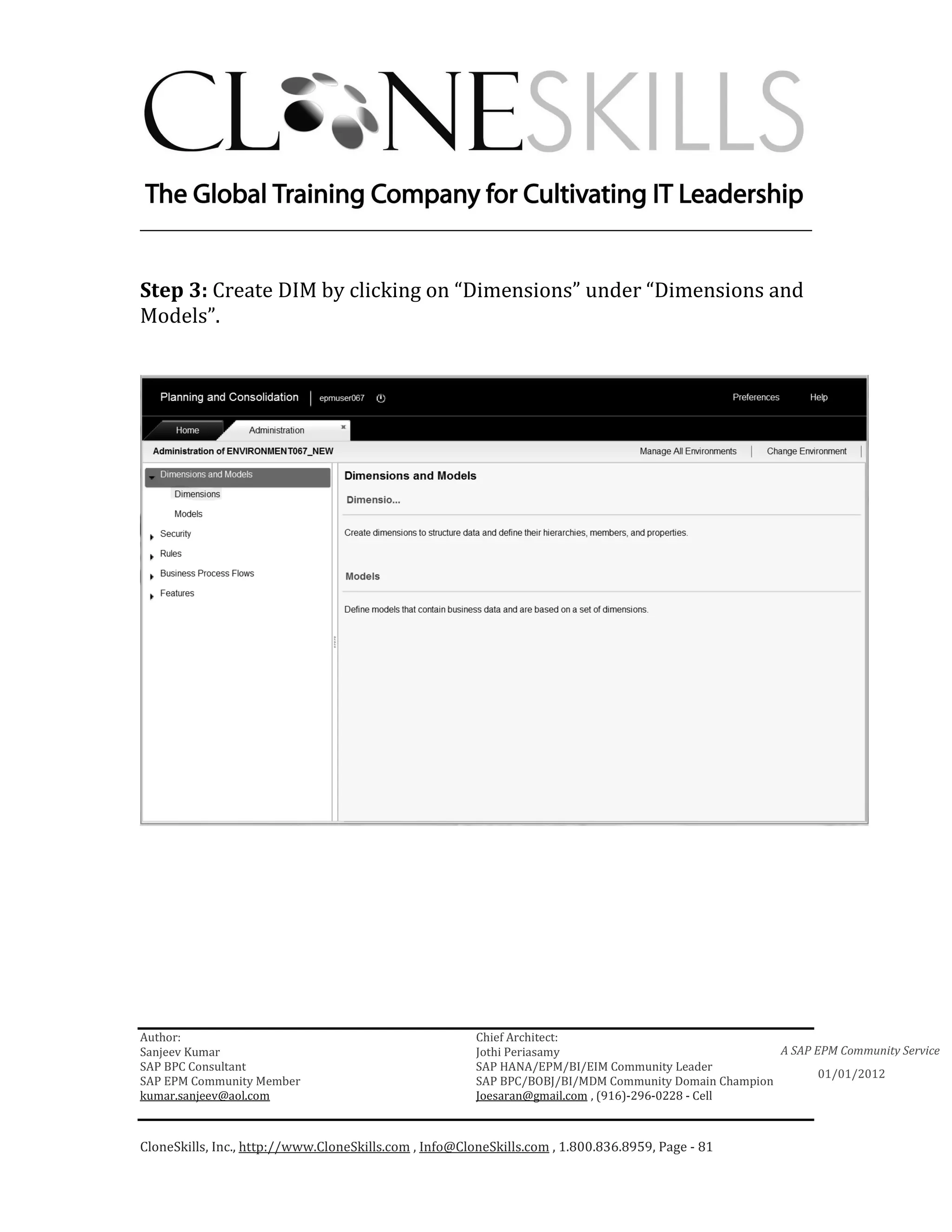________________________________________________________________________


Step 3: Create DIM by clicking on “Dimensions” under “Dimensions and
Models”.




Author:                                                 Chief Architect:
Sanjeev Kumar                                           Jothi Periasamy                               A SAP EPM Community Service
SAP BPC Consultant                                      SAP HANA/EPM/BI/EIM Community Leader
                                                                                                             01/01/2012
SAP EPM Community Member                                SAP BPC/BOBJ/BI/MDM Community Domain Champion
kumar.sanjeev@aol.com                                   Joesaran@gmail.com , (916)-296-0228 - Cell



CloneSkills, Inc., http://www.CloneSkills.com , Info@CloneSkills.com , 1.800.836.8959, Page - 81
 