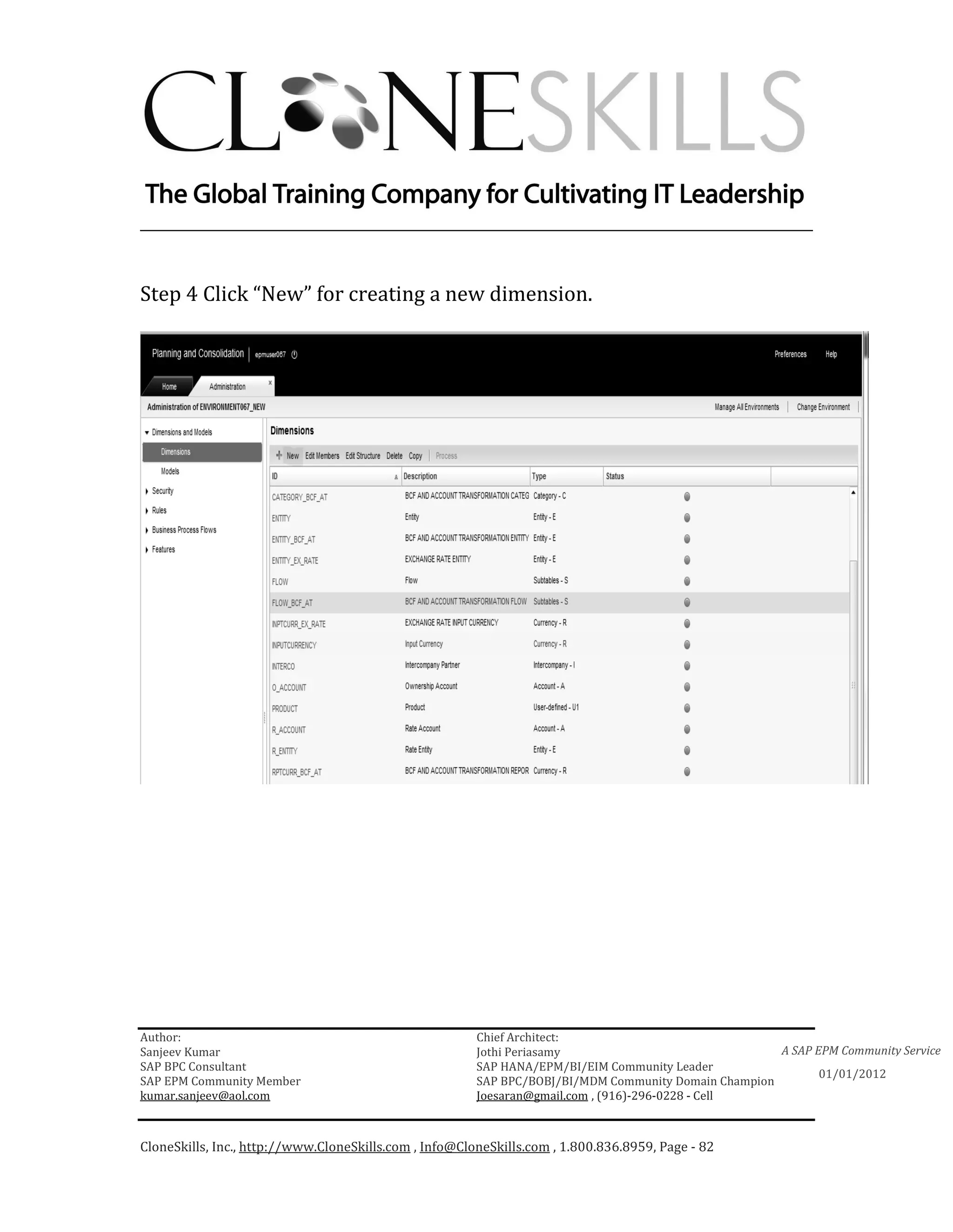________________________________________________________________________


Step 4 Click “New” for creating a new dimension.




Author:                                                 Chief Architect:
Sanjeev Kumar                                           Jothi Periasamy                               A SAP EPM Community Service
SAP BPC Consultant                                      SAP HANA/EPM/BI/EIM Community Leader
                                                                                                             01/01/2012
SAP EPM Community Member                                SAP BPC/BOBJ/BI/MDM Community Domain Champion
kumar.sanjeev@aol.com                                   Joesaran@gmail.com , (916)-296-0228 - Cell



CloneSkills, Inc., http://www.CloneSkills.com , Info@CloneSkills.com , 1.800.836.8959, Page - 82
 