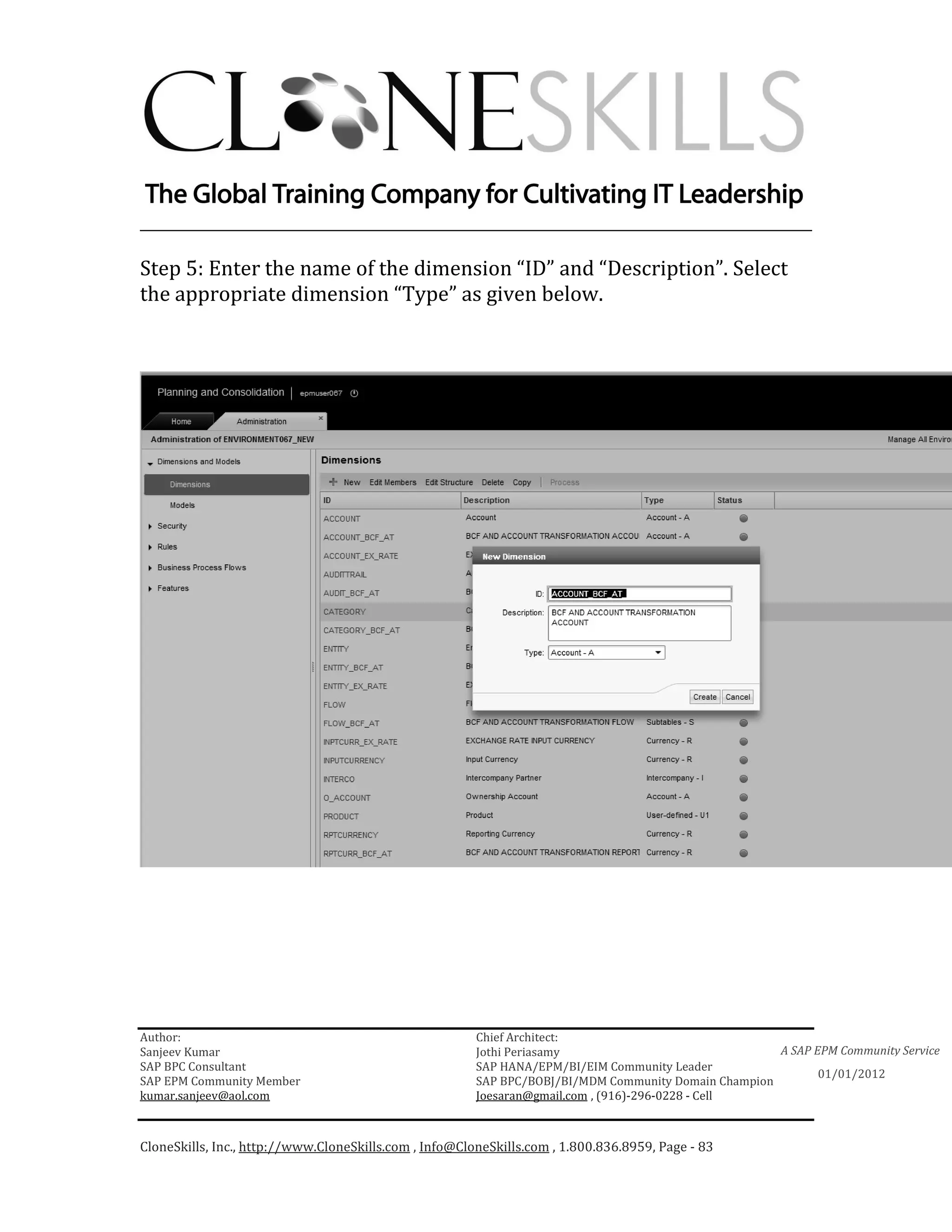 ________________________________________________________________________

Step 5: Enter the name of the dimension “ID” and “Description”. Select
the appropriate dimension “Type” as given below.




Author:                                                 Chief Architect:
Sanjeev Kumar                                           Jothi Periasamy                               A SAP EPM Community Service
SAP BPC Consultant                                      SAP HANA/EPM/BI/EIM Community Leader
                                                                                                             01/01/2012
SAP EPM Community Member                                SAP BPC/BOBJ/BI/MDM Community Domain Champion
kumar.sanjeev@aol.com                                   Joesaran@gmail.com , (916)-296-0228 - Cell



CloneSkills, Inc., http://www.CloneSkills.com , Info@CloneSkills.com , 1.800.836.8959, Page - 83
 
