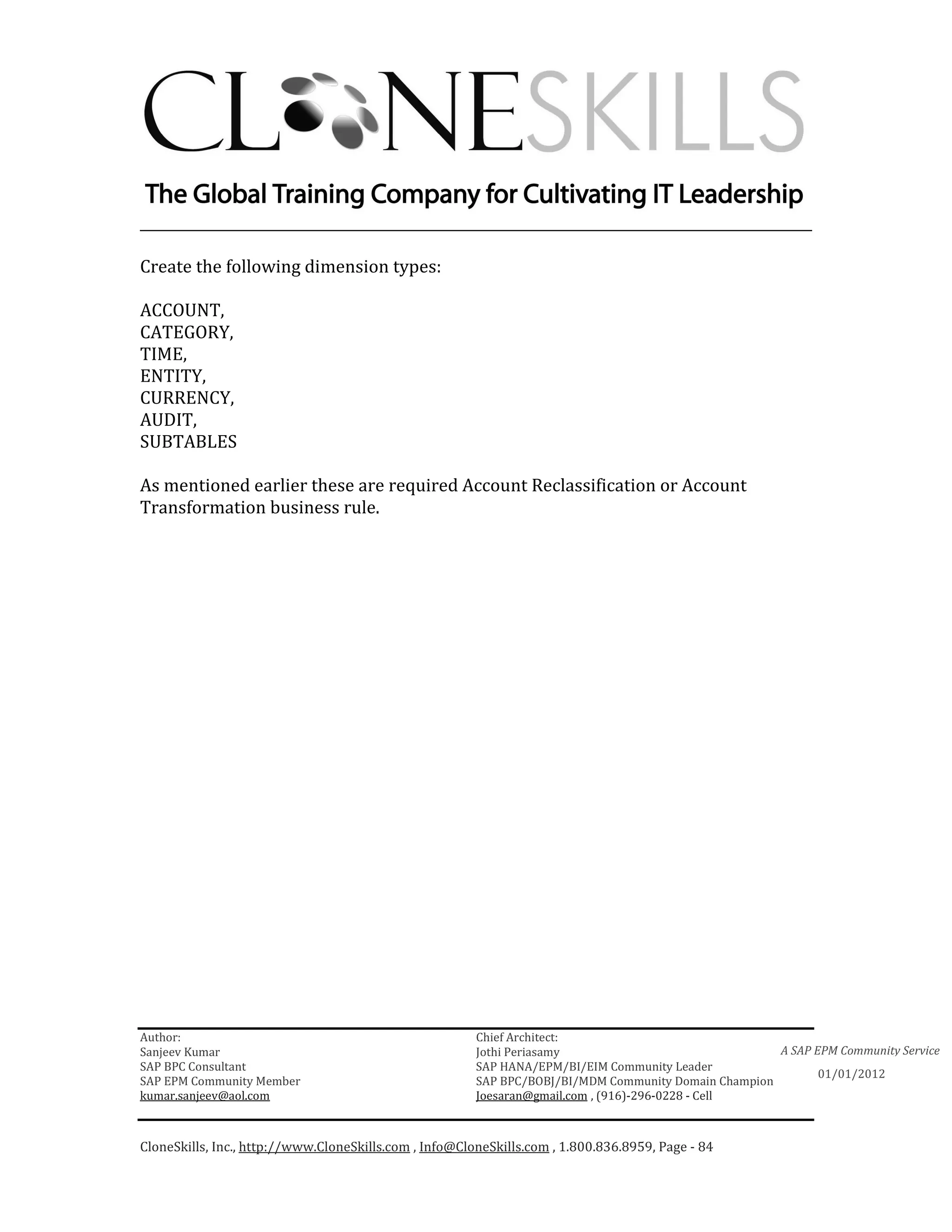 ________________________________________________________________________

Create the following dimension types:

ACCOUNT,
CATEGORY,
TIME,
ENTITY,
CURRENCY,
AUDIT,
SUBTABLES

As mentioned earlier these are required Account Reclassification or Account
Transformation business rule.




Author:                                                 Chief Architect:
Sanjeev Kumar                                           Jothi Periasamy                               A SAP EPM Community Service
SAP BPC Consultant                                      SAP HANA/EPM/BI/EIM Community Leader
                                                                                                             01/01/2012
SAP EPM Community Member                                SAP BPC/BOBJ/BI/MDM Community Domain Champion
kumar.sanjeev@aol.com                                   Joesaran@gmail.com , (916)-296-0228 - Cell



CloneSkills, Inc., http://www.CloneSkills.com , Info@CloneSkills.com , 1.800.836.8959, Page - 84
 