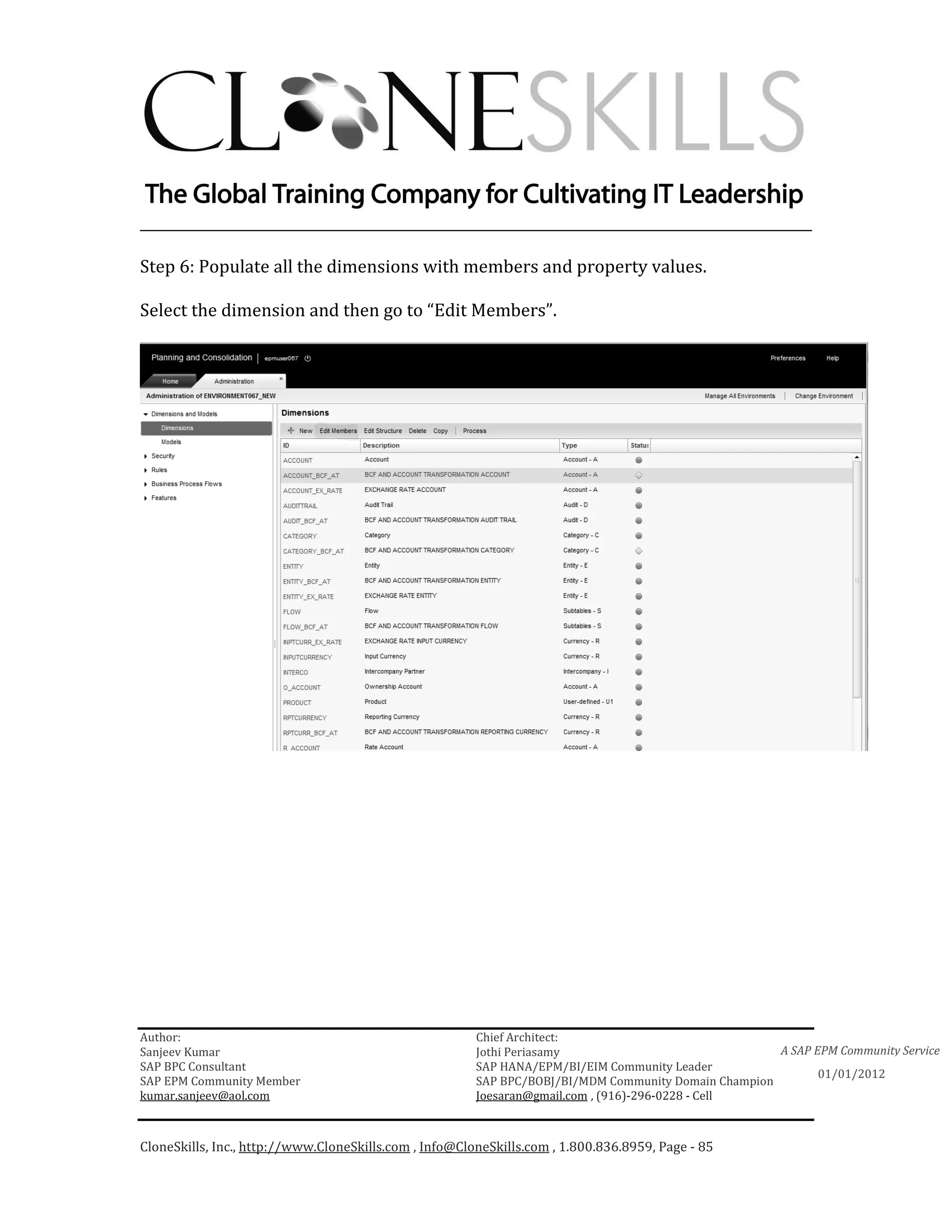________________________________________________________________________

Step 6: Populate all the dimensions with members and property values.

Select the dimension and then go to “Edit Members”.




Author:                                                 Chief Architect:
Sanjeev Kumar                                           Jothi Periasamy                               A SAP EPM Community Service
SAP BPC Consultant                                      SAP HANA/EPM/BI/EIM Community Leader
                                                                                                             01/01/2012
SAP EPM Community Member                                SAP BPC/BOBJ/BI/MDM Community Domain Champion
kumar.sanjeev@aol.com                                   Joesaran@gmail.com , (916)-296-0228 - Cell



CloneSkills, Inc., http://www.CloneSkills.com , Info@CloneSkills.com , 1.800.836.8959, Page - 85
 