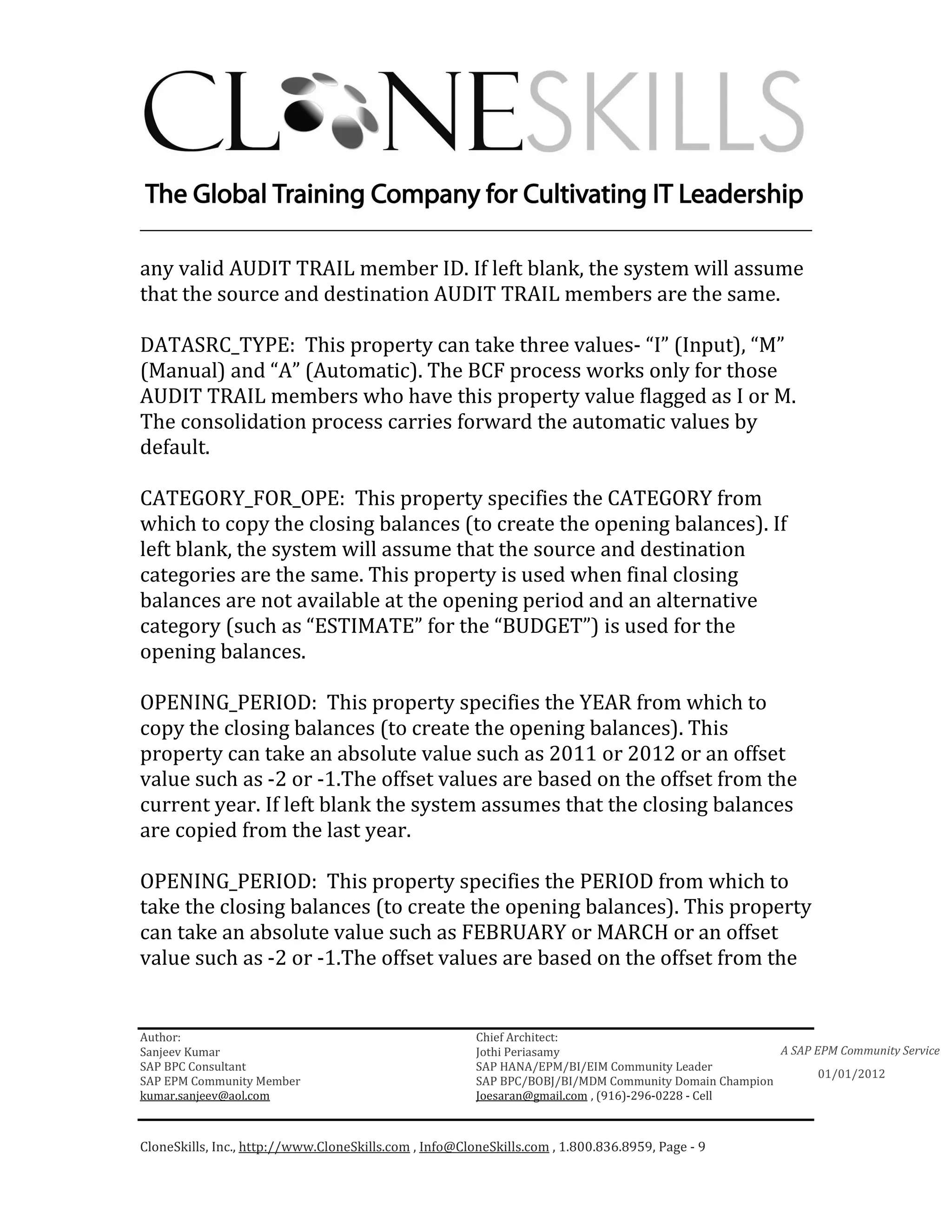 ________________________________________________________________________

any valid AUDIT TRAIL member ID. If left blank, the system will assume
that the source and destination AUDIT TRAIL members are the same.

DATASRC_TYPE: This property can take three values- “I” (Input), “M”
(Manual) and “A” (Automatic). The BCF process works only for those
AUDIT TRAIL members who have this property value flagged as I or M.
The consolidation process carries forward the automatic values by
default.

CATEGORY_FOR_OPE: This property specifies the CATEGORY from
which to copy the closing balances (to create the opening balances). If
left blank, the system will assume that the source and destination
categories are the same. This property is used when final closing
balances are not available at the opening period and an alternative
category (such as “ESTIMATE” for the “BUDGET”) is used for the
opening balances.

OPENING_PERIOD: This property specifies the YEAR from which to
copy the closing balances (to create the opening balances). This
property can take an absolute value such as 2011 or 2012 or an offset
value such as -2 or -1.The offset values are based on the offset from the
current year. If left blank the system assumes that the closing balances
are copied from the last year.

OPENING_PERIOD: This property specifies the PERIOD from which to
take the closing balances (to create the opening balances). This property
can take an absolute value such as FEBRUARY or MARCH or an offset
value such as -2 or -1.The offset values are based on the offset from the


Author:                                                 Chief Architect:
Sanjeev Kumar                                           Jothi Periasamy                               A SAP EPM Community Service
SAP BPC Consultant                                      SAP HANA/EPM/BI/EIM Community Leader
                                                                                                             01/01/2012
SAP EPM Community Member                                SAP BPC/BOBJ/BI/MDM Community Domain Champion
kumar.sanjeev@aol.com                                   Joesaran@gmail.com , (916)-296-0228 - Cell



CloneSkills, Inc., http://www.CloneSkills.com , Info@CloneSkills.com , 1.800.836.8959, Page - 9
 