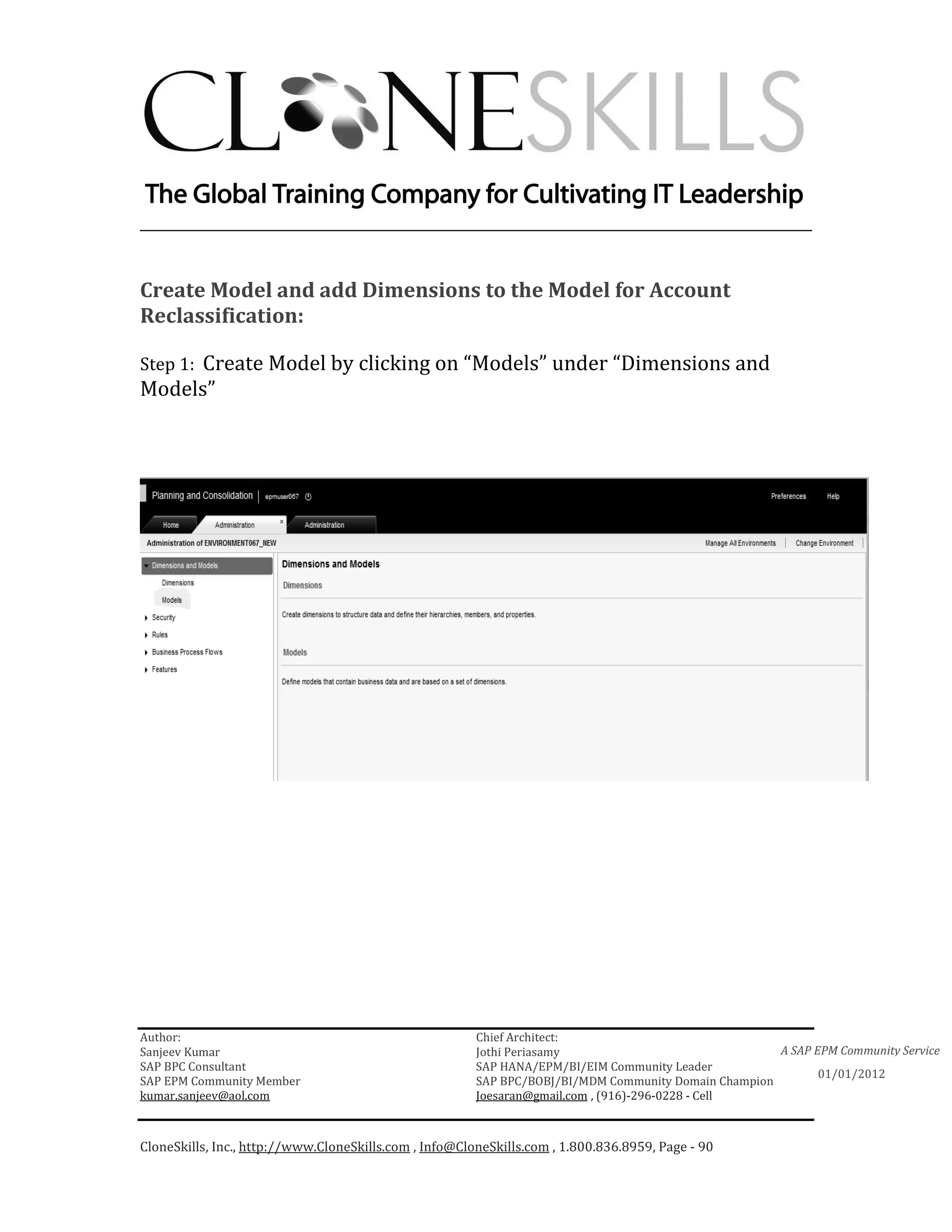 ________________________________________________________________________


Create Model and add Dimensions to the Model for Account
Reclassification:

Step 1: Create Model by clicking on “Models” under “Dimensions and
Models”




Author:                                                 Chief Architect:
Sanjeev Kumar                                           Jothi Periasamy                               A SAP EPM Community Service
SAP BPC Consultant                                      SAP HANA/EPM/BI/EIM Community Leader
                                                                                                             01/01/2012
SAP EPM Community Member                                SAP BPC/BOBJ/BI/MDM Community Domain Champion
kumar.sanjeev@aol.com                                   Joesaran@gmail.com , (916)-296-0228 - Cell



CloneSkills, Inc., http://www.CloneSkills.com , Info@CloneSkills.com , 1.800.836.8959, Page - 90
 