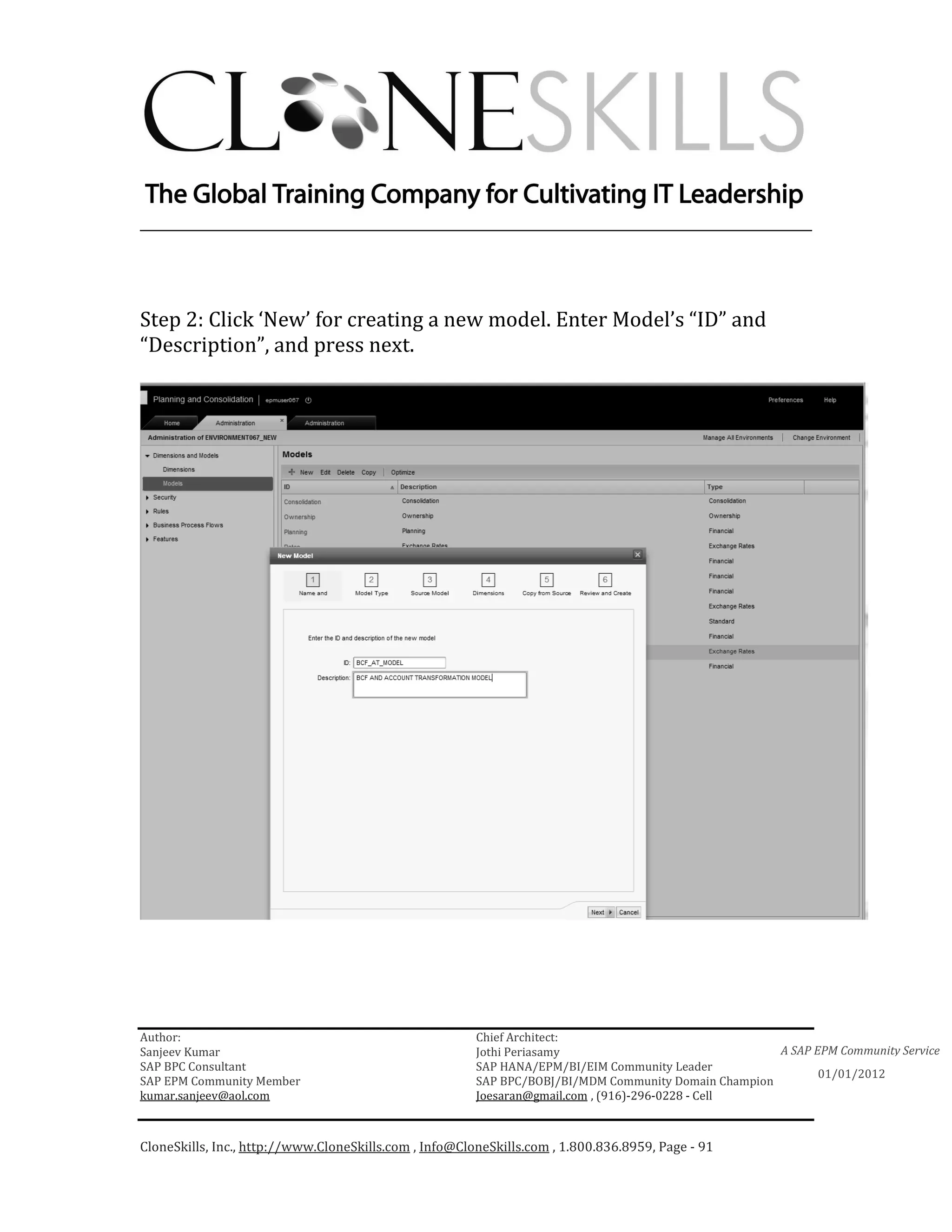 ________________________________________________________________________




Step 2: Click ‘New’ for creating a new model. Enter Model’s “ID” and
“Description”, and press next.




Author:                                                 Chief Architect:
Sanjeev Kumar                                           Jothi Periasamy                               A SAP EPM Community Service
SAP BPC Consultant                                      SAP HANA/EPM/BI/EIM Community Leader
                                                                                                             01/01/2012
SAP EPM Community Member                                SAP BPC/BOBJ/BI/MDM Community Domain Champion
kumar.sanjeev@aol.com                                   Joesaran@gmail.com , (916)-296-0228 - Cell



CloneSkills, Inc., http://www.CloneSkills.com , Info@CloneSkills.com , 1.800.836.8959, Page - 91
 