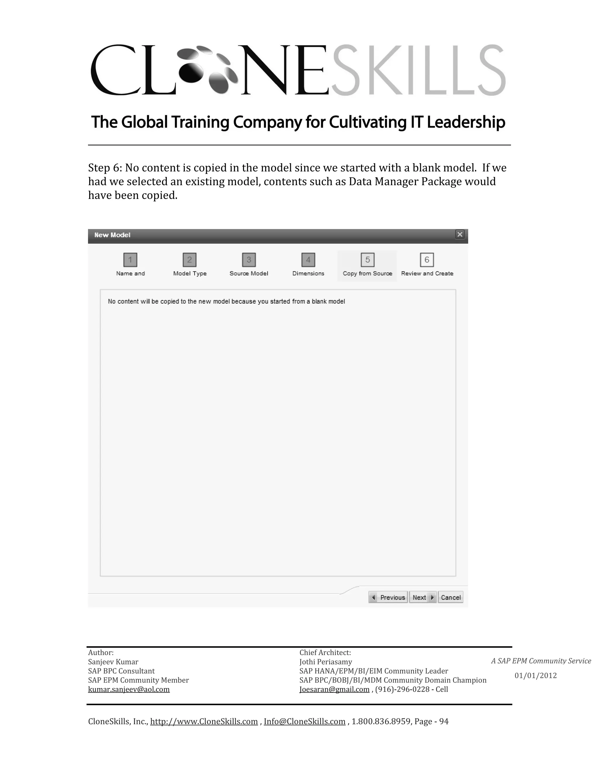 ________________________________________________________________________

Step 6: No content is copied in the model since we started with a blank model. If we
had we selected an existing model, contents such as Data Manager Package would
have been copied.




Author:                                                 Chief Architect:
Sanjeev Kumar                                           Jothi Periasamy                               A SAP EPM Community Service
SAP BPC Consultant                                      SAP HANA/EPM/BI/EIM Community Leader
                                                                                                             01/01/2012
SAP EPM Community Member                                SAP BPC/BOBJ/BI/MDM Community Domain Champion
kumar.sanjeev@aol.com                                   Joesaran@gmail.com , (916)-296-0228 - Cell



CloneSkills, Inc., http://www.CloneSkills.com , Info@CloneSkills.com , 1.800.836.8959, Page - 94
 