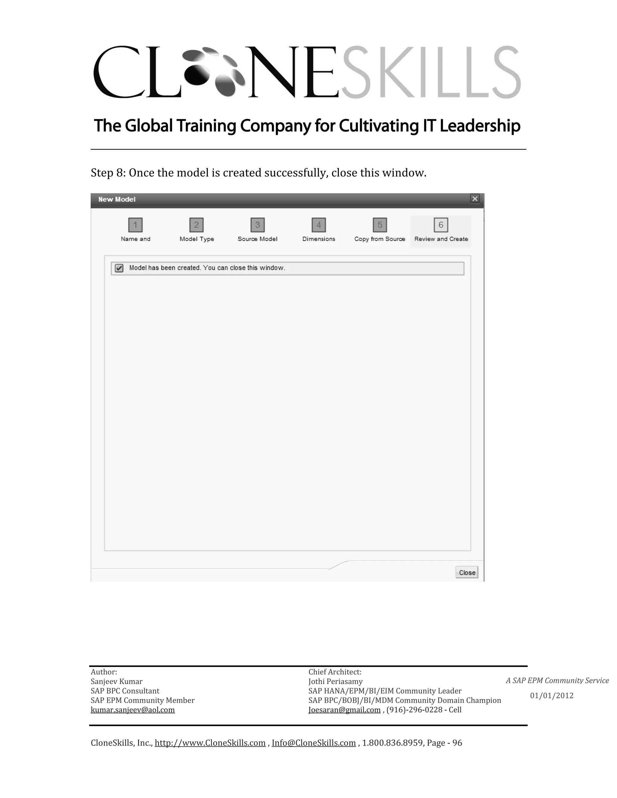 ________________________________________________________________________

Step 8: Once the model is created successfully, close this window.




Author:                                                 Chief Architect:
Sanjeev Kumar                                           Jothi Periasamy                               A SAP EPM Community Service
SAP BPC Consultant                                      SAP HANA/EPM/BI/EIM Community Leader
                                                                                                             01/01/2012
SAP EPM Community Member                                SAP BPC/BOBJ/BI/MDM Community Domain Champion
kumar.sanjeev@aol.com                                   Joesaran@gmail.com , (916)-296-0228 - Cell



CloneSkills, Inc., http://www.CloneSkills.com , Info@CloneSkills.com , 1.800.836.8959, Page - 96
 