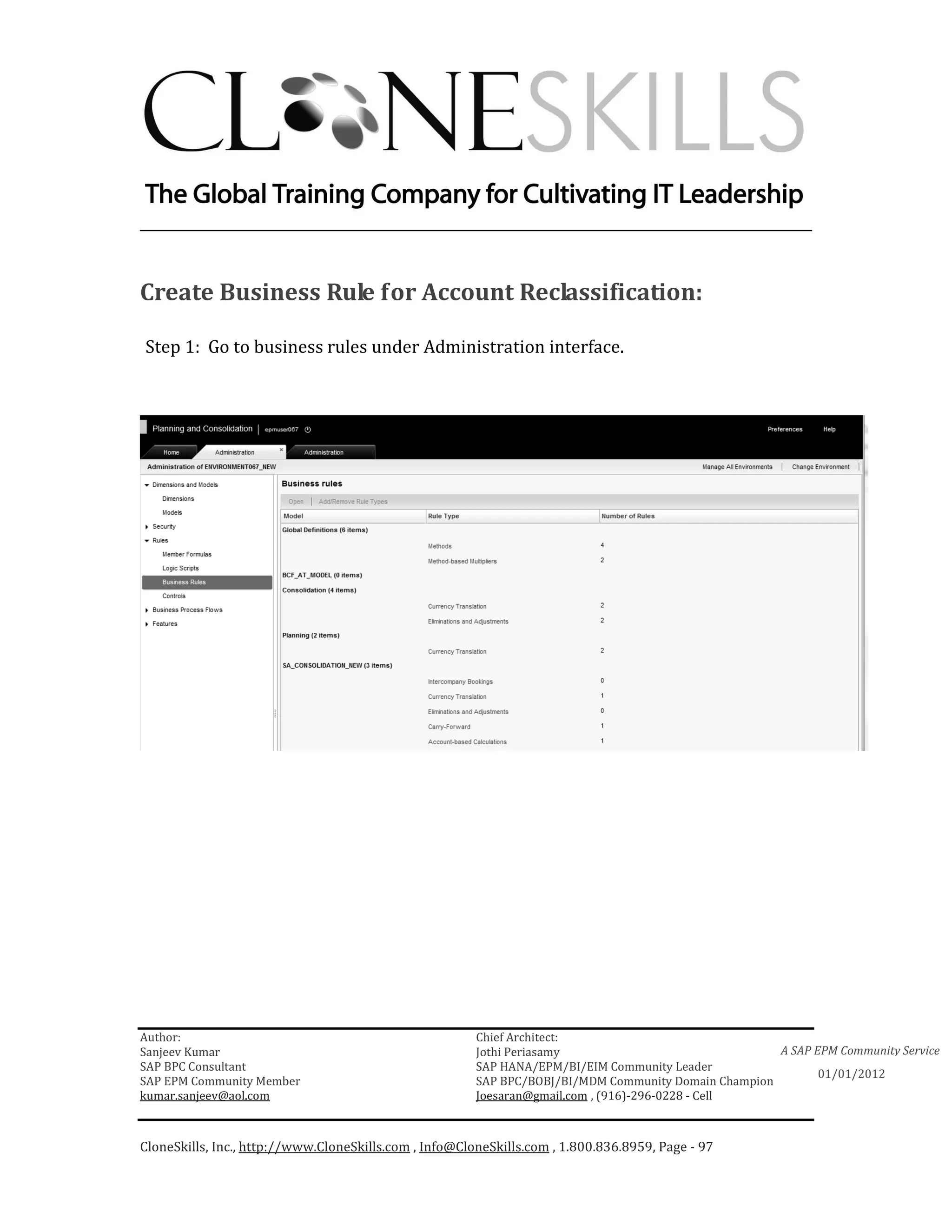 ________________________________________________________________________


Create Business Rule for Account Reclassification:

Step 1: Go to business rules under Administration interface.




Author:                                                 Chief Architect:
Sanjeev Kumar                                           Jothi Periasamy                               A SAP EPM Community Service
SAP BPC Consultant                                      SAP HANA/EPM/BI/EIM Community Leader
                                                                                                             01/01/2012
SAP EPM Community Member                                SAP BPC/BOBJ/BI/MDM Community Domain Champion
kumar.sanjeev@aol.com                                   Joesaran@gmail.com , (916)-296-0228 - Cell



CloneSkills, Inc., http://www.CloneSkills.com , Info@CloneSkills.com , 1.800.836.8959, Page - 97
 