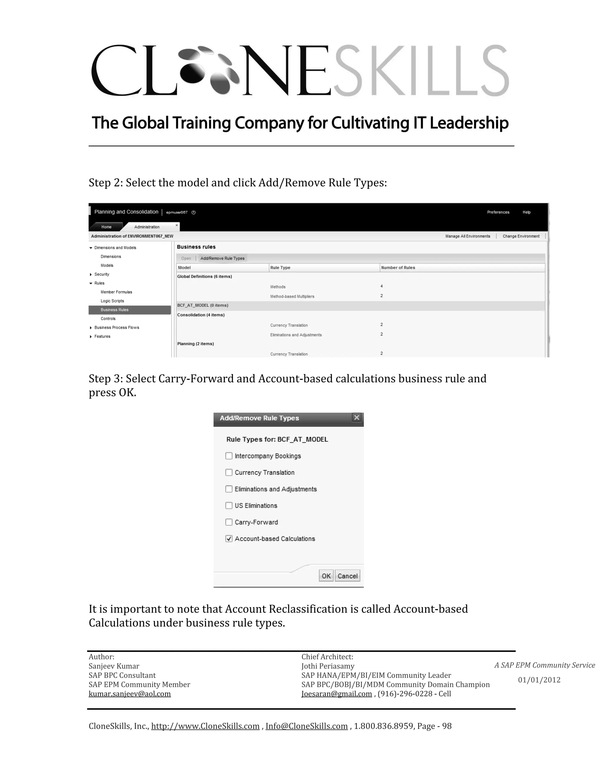 ________________________________________________________________________


Step 2: Select the model and click Add/Remove Rule Types:




Step 3: Select Carry-Forward and Account-based calculations business rule and
press OK.




It is important to note that Account Reclassification is called Account-based
Calculations under business rule types.

Author:                                                 Chief Architect:
Sanjeev Kumar                                           Jothi Periasamy                               A SAP EPM Community Service
SAP BPC Consultant                                      SAP HANA/EPM/BI/EIM Community Leader
                                                                                                             01/01/2012
SAP EPM Community Member                                SAP BPC/BOBJ/BI/MDM Community Domain Champion
kumar.sanjeev@aol.com                                   Joesaran@gmail.com , (916)-296-0228 - Cell



CloneSkills, Inc., http://www.CloneSkills.com , Info@CloneSkills.com , 1.800.836.8959, Page - 98
 
