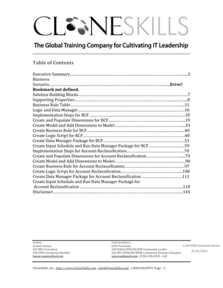 ________________________________________________________________________

Table of Contents

Executive Summary……………………………………………………………………………………………...3
Business
Scenario………………………………………………………………………………………………...Error!
Bookmark not defined.
Solution Building Blocks……………………………………………………………………………………….7
Supporting Properties……………………………………………………………………………..…………...8
Business Rule Table…………………………………………………………………………………………...11
Logic and Data Manager……………………………………………………………………..………………16
Implementation Steps for BCF…………………………………………………………………………….18
Create and Populate Dimensions for BCF…..………………………………………………………...19
Create Model and Add Dimensions to Model………………………………………………………..33
Create Business Rule for BCF………..…………………………………………………………………….40
Create Logic Script for BCF…………………………………………………………………………………48
Create Data Manager Package for BCF……………………………………………….………………..51
Create Input Schedule and Run Data Manager Package for BCF……………………………59
Implementation Steps for Account Reclassification…………….……………………………….78
Create and Populate Dimensions for Account Reclassification……………………………...79
Create Model and Add Dimensions to Model………………………………………………………..90
Create Business Rule for Account Reclassification……………………………………………….97
Create Logic Script for Account Reclassification….…………………………………………..…108
Create Data Manager Package for Account Reclassification ………………….……………111
Create Input Schedule and Run Data Manager Package for
 Account Reclassification ………………………………………………………………………………….118
Disclaimer………………………………..………………………………………………………………………143




Author:                                                 Chief Architect:
Sanjeev Kumar                                           Jothi Periasamy                               A SAP EPM Community Service
SAP BPC Consultant                                      SAP HANA/EPM/BI/EIM Community Leader
                                                                                                             01/01/2012
SAP EPM Community Member                                SAP BPC/BOBJ/BI/MDM Community Domain Champion
kumar.sanjeev@aol.com                                   Joesaran@gmail.com , (916)-296-0228 - Cell



CloneSkills, Inc., http://www.CloneSkills.com , Info@CloneSkills.com , 1.800.836.8959, Page - 2
 