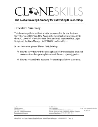 ________________________________________________________________________

Executive Summary:
This how-to-guide is to illustrate the steps needed for the Business
Carry Forward (BCF) and the Account Reclassification functionality in
the BPC 10.0 NW. We will use the front end web user interface, Logic
Script and the Data Manager in EPM Office Add-in Excel.

In this document you will learn the following:

         How to carry forward the closing balances from selected financial
         accounts into the opening balances of the next opening period.

         How to reclassify the accounts for creating cash flow statement.




Author:                                                 Chief Architect:
Sanjeev Kumar                                           Jothi Periasamy                               A SAP EPM Community Service
SAP BPC Consultant                                      SAP HANA/EPM/BI/EIM Community Leader
                                                                                                             01/01/2012
SAP EPM Community Member                                SAP BPC/BOBJ/BI/MDM Community Domain Champion
kumar.sanjeev@aol.com                                   Joesaran@gmail.com , (916)-296-0228 - Cell



CloneSkills, Inc., http://www.CloneSkills.com , Info@CloneSkills.com , 1.800.836.8959, Page - 3
 