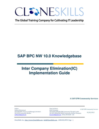 ________________________________________________________________________




    SAP BPC NW 10.0 Knowledgebase


           Inter Company Elimination(IC)
               Implementation Guide




                                                                                         A SAP EPM Community Services




Author:                                                 Chief Architect:
                                                                                                     A SAP EPM Community Services
Sulthan Mohammad                                        Jothi Periasamy
SAP EPM/BPC Project Lead/Manager/Architect              SAP HANA/EPM/BI/EIM Community Thought Leader
                                                                                                               01/01/2012
SAP EPM Community Member                                SAP BPC/BOBJ/BW/MDM Community Domain Champion
sulthan1@gmail.com                                      Joesaran@gmail.com , (916)-296-0228 - Cell



CloneSkills, Inc., http://www.CloneSkills.com , Info@CloneSkills.com , 1.800.836.8959, Page - 1
 
