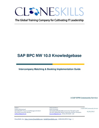 ________________________________________________________________________




    SAP BPC NW 10.0 Knowledgebase


      Intercompany Matching & Booking Implementation Guide




                                                                                          A SAP EPM Community Service




Author:                                                 Chief Architect:
                                                                                                     A SAP EPM Community Service
Sulthan Mohammad                                        Jothi Periasamy
SAP EPM/BPC Project Lead/Manager/Architect              SAP HANA/EPM/BI/EIM Community Thought Leader
                                                                                                              01/01/2012
SAP EPM Community Member                                SAP BPC/BOBJ/BW/MDM Community Domain Champion
sulthan1@gmail.com                                      Joesaran@gmail.com , (916)-296-0228 - Cell



CloneSkills, Inc., http://www.CloneSkills.com , Info@CloneSkills.com , 1.800.836.8959, Page - 1
 