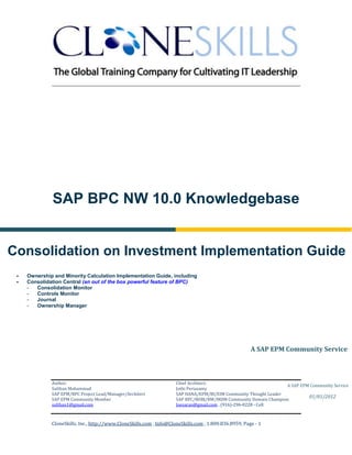 ________________________________________________________________________




              SAP BPC NW 10.0 Knowledgebase


Consolidation on Investment Implementation Guide
    Ownership and Minority Calculation Implementation Guide, including
    Consolidation Central (an out of the box powerful feature of BPC)
     -  Consolidation Monitor
     -  Controls Monitor
     -  Journal
     -  Ownership Manager




                                                                                                        A SAP EPM Community Service



              Author:                                                 Chief Architect:
                                                                                                                   A SAP EPM Community Service
              Sulthan Mohammad                                        Jothi Periasamy
              SAP EPM/BPC Project Lead/Manager/Architect              SAP HANA/EPM/BI/EIM Community Thought Leader
                                                                                                                            01/01/2012
              SAP EPM Community Member                                SAP BPC/BOBJ/BW/MDM Community Domain Champion
              sulthan1@gmail.com                                      Joesaran@gmail.com , (916)-296-0228 - Cell



              CloneSkills, Inc., http://www.CloneSkills.com , Info@CloneSkills.com , 1.800.836.8959, Page - 1
 
