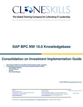________________________________________________________________________




           SAP BPC NW 10.0 Knowledgebase


Consolidation on Investment Implementation Guide
  Ownership and Minority Calculation Implementation Guide, including
  Consolidation Central (an out of the box powerful feature of BPC)
  -  Consolidation Monitor
  -  Controls Monitor
  -  Journal
  -  Ownership Manager




                                                                                                     A SAP EPM Community Service



           Author:                                                 Chief Architect:
                                                                                                                A SAP EPM Community Service
           Sulthan Mohammad                                        Jothi Periasamy
           SAP EPM/BPC Project Lead/Manager/Architect              SAP HANA/EPM/BI/EIM Community Thought Leader
                                                                                                                         01/01/2012
           SAP EPM Community Member                                SAP BPC/BOBJ/BW/MDM Community Domain Champion
           sulthan1@gmail.com                                      Joesaran@gmail.com , (916)-296-0228 - Cell



           CloneSkills, Inc., http://www.CloneSkills.com , Info@CloneSkills.com , 1.800.836.8959, Page - 1
 