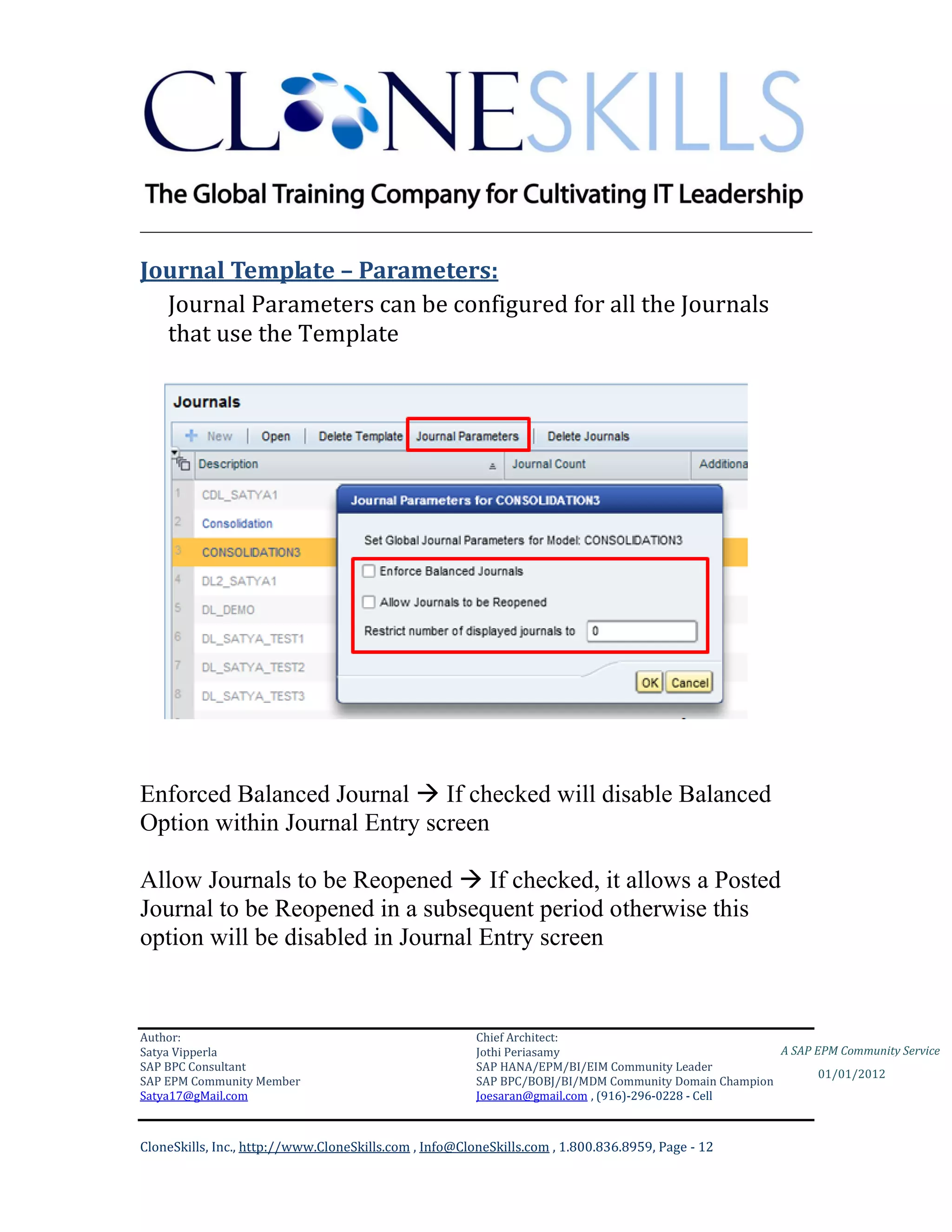 ________________________________________________________________________

Journal Template – Parameters:
  Journal Parameters can be configured for all the Journals
  that use the Template




Enforced Balanced Journal  If checked will disable Balanced
Option within Journal Entry screen

Allow Journals to be Reopened  If checked, it allows a Posted
Journal to be Reopened in a subsequent period otherwise this
option will be disabled in Journal Entry screen


Author:                                                 Chief Architect:
Satya Vipperla                                          Jothi Periasamy                               A SAP EPM Community Service
SAP BPC Consultant                                      SAP HANA/EPM/BI/EIM Community Leader
                                                                                                             01/01/2012
SAP EPM Community Member                                SAP BPC/BOBJ/BI/MDM Community Domain Champion
Satya17@gMail.com                                       Joesaran@gmail.com , (916)-296-0228 - Cell



CloneSkills, Inc., http://www.CloneSkills.com , Info@CloneSkills.com , 1.800.836.8959, Page - 12
 