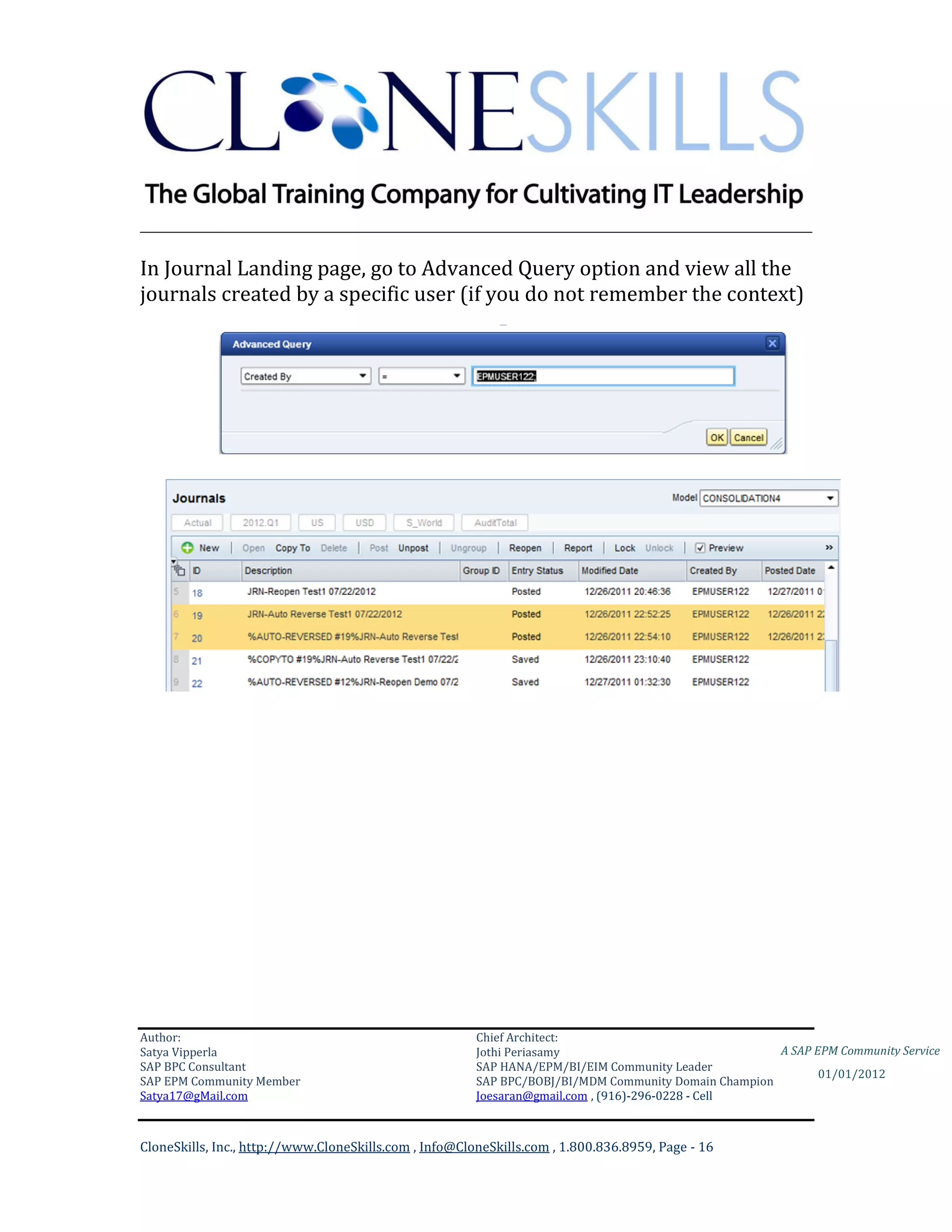 ________________________________________________________________________

In Journal Landing page, go to Advanced Query option and view all the
journals created by a specific user (if you do not remember the context)




Author:                                                 Chief Architect:
Satya Vipperla                                          Jothi Periasamy                               A SAP EPM Community Service
SAP BPC Consultant                                      SAP HANA/EPM/BI/EIM Community Leader
                                                                                                             01/01/2012
SAP EPM Community Member                                SAP BPC/BOBJ/BI/MDM Community Domain Champion
Satya17@gMail.com                                       Joesaran@gmail.com , (916)-296-0228 - Cell



CloneSkills, Inc., http://www.CloneSkills.com , Info@CloneSkills.com , 1.800.836.8959, Page - 16
 
