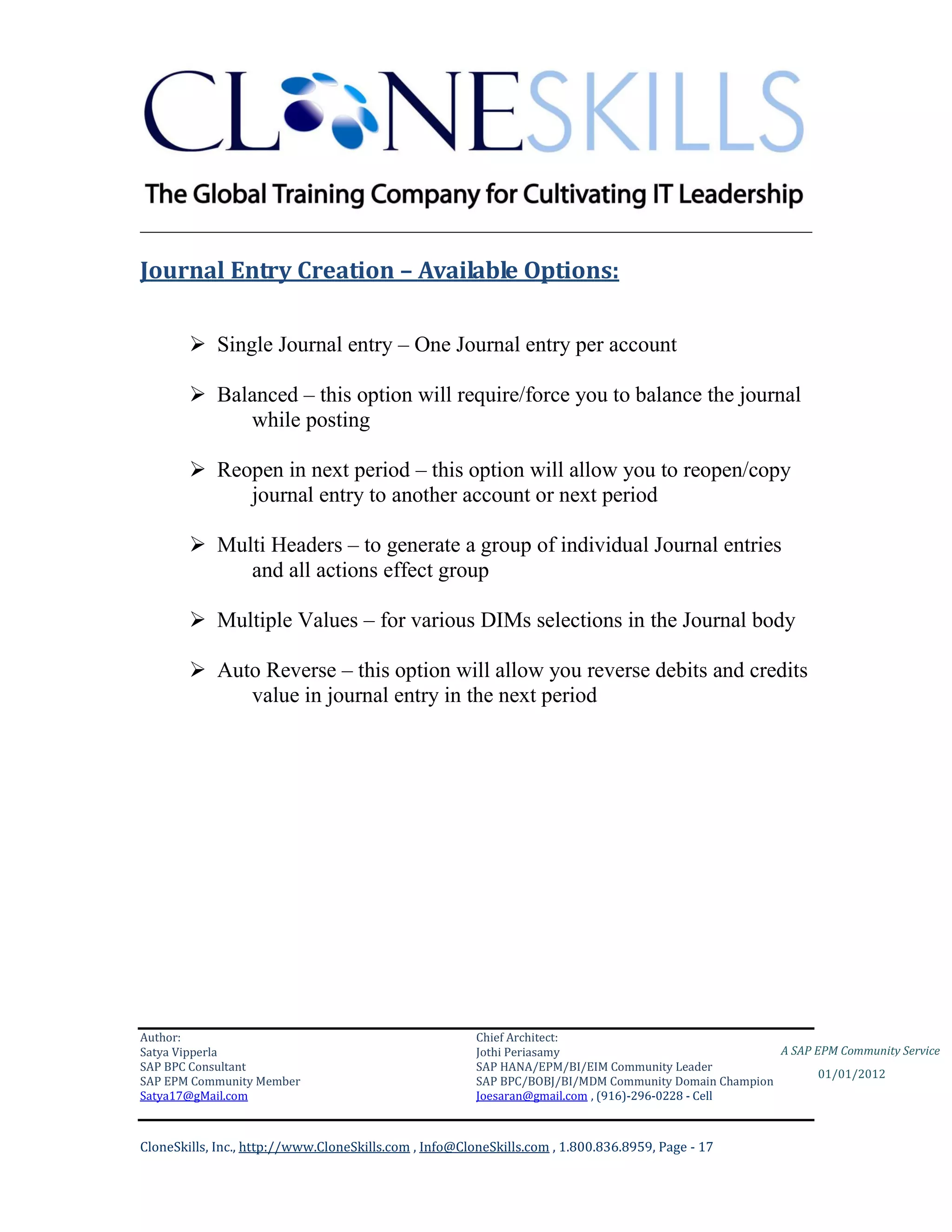 ________________________________________________________________________

Journal Entry Creation – Available Options:

         Single Journal entry – One Journal entry per account

         Balanced – this option will require/force you to balance the journal
             while posting

         Reopen in next period – this option will allow you to reopen/copy
             journal entry to another account or next period

         Multi Headers – to generate a group of individual Journal entries
             and all actions effect group

         Multiple Values – for various DIMs selections in the Journal body

         Auto Reverse – this option will allow you reverse debits and credits
             value in journal entry in the next period




Author:                                                 Chief Architect:
Satya Vipperla                                          Jothi Periasamy                               A SAP EPM Community Service
SAP BPC Consultant                                      SAP HANA/EPM/BI/EIM Community Leader
                                                                                                             01/01/2012
SAP EPM Community Member                                SAP BPC/BOBJ/BI/MDM Community Domain Champion
Satya17@gMail.com                                       Joesaran@gmail.com , (916)-296-0228 - Cell



CloneSkills, Inc., http://www.CloneSkills.com , Info@CloneSkills.com , 1.800.836.8959, Page - 17
 