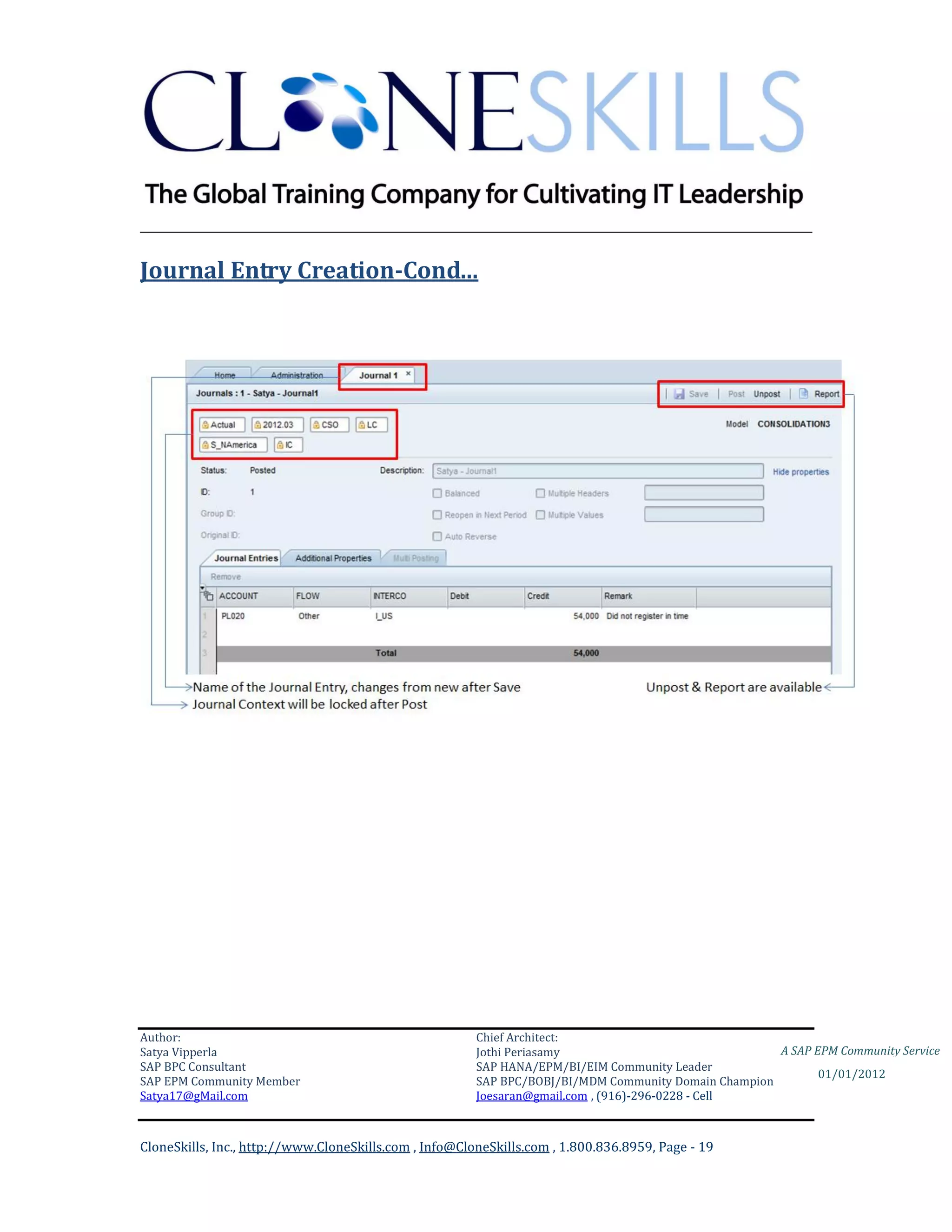 ________________________________________________________________________

Journal Entry Creation-Cond…




Author:                                                 Chief Architect:
Satya Vipperla                                          Jothi Periasamy                               A SAP EPM Community Service
SAP BPC Consultant                                      SAP HANA/EPM/BI/EIM Community Leader
                                                                                                             01/01/2012
SAP EPM Community Member                                SAP BPC/BOBJ/BI/MDM Community Domain Champion
Satya17@gMail.com                                       Joesaran@gmail.com , (916)-296-0228 - Cell



CloneSkills, Inc., http://www.CloneSkills.com , Info@CloneSkills.com , 1.800.836.8959, Page - 19
 