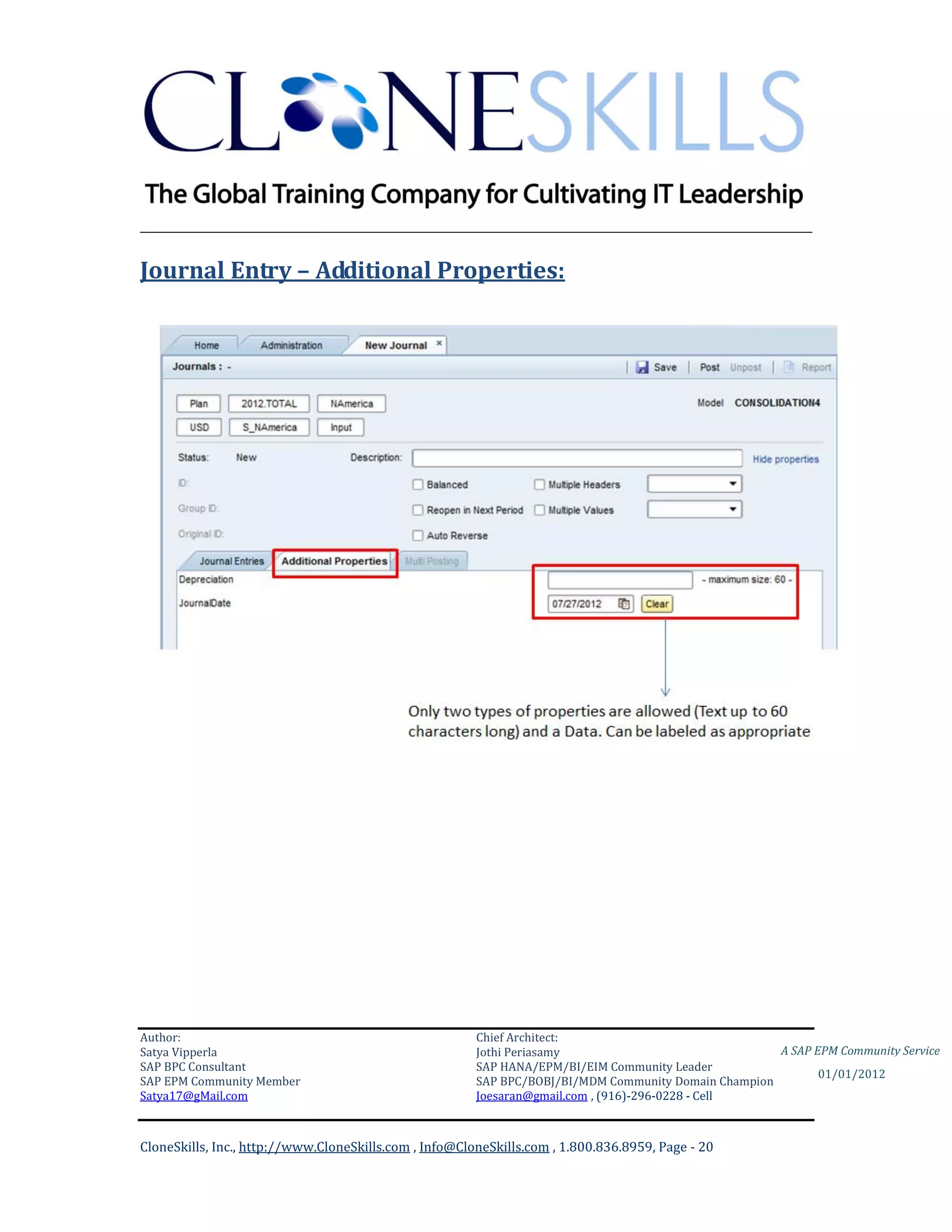 ________________________________________________________________________

Journal Entry – Additional Properties:




Author:                                                 Chief Architect:
Satya Vipperla                                          Jothi Periasamy                               A SAP EPM Community Service
SAP BPC Consultant                                      SAP HANA/EPM/BI/EIM Community Leader
                                                                                                             01/01/2012
SAP EPM Community Member                                SAP BPC/BOBJ/BI/MDM Community Domain Champion
Satya17@gMail.com                                       Joesaran@gmail.com , (916)-296-0228 - Cell



CloneSkills, Inc., http://www.CloneSkills.com , Info@CloneSkills.com , 1.800.836.8959, Page - 20
 