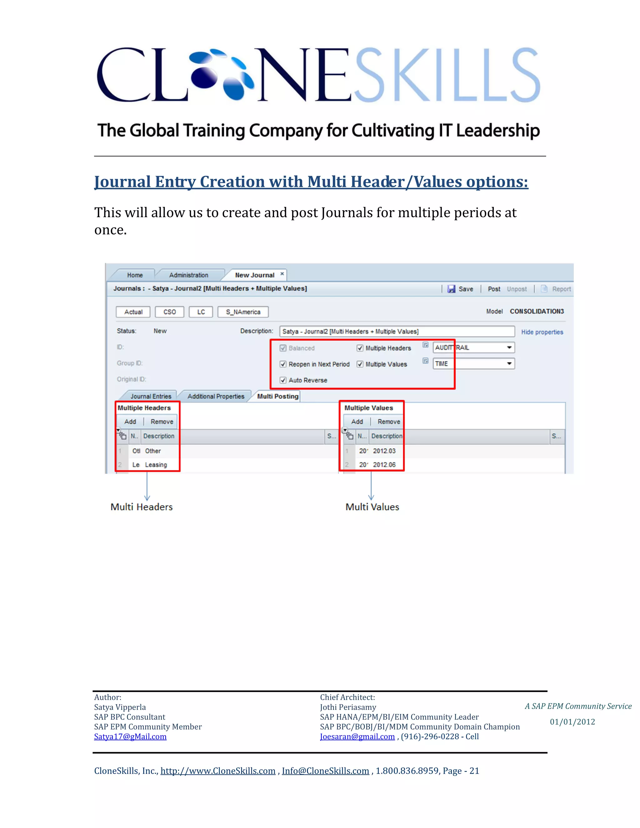 ________________________________________________________________________

Journal Entry Creation with Multi Header/Values options:
This will allow us to create and post Journals for multiple periods at
once.




Author:                                                 Chief Architect:
Satya Vipperla                                          Jothi Periasamy                               A SAP EPM Community Service
SAP BPC Consultant                                      SAP HANA/EPM/BI/EIM Community Leader
                                                                                                             01/01/2012
SAP EPM Community Member                                SAP BPC/BOBJ/BI/MDM Community Domain Champion
Satya17@gMail.com                                       Joesaran@gmail.com , (916)-296-0228 - Cell



CloneSkills, Inc., http://www.CloneSkills.com , Info@CloneSkills.com , 1.800.836.8959, Page - 21
 