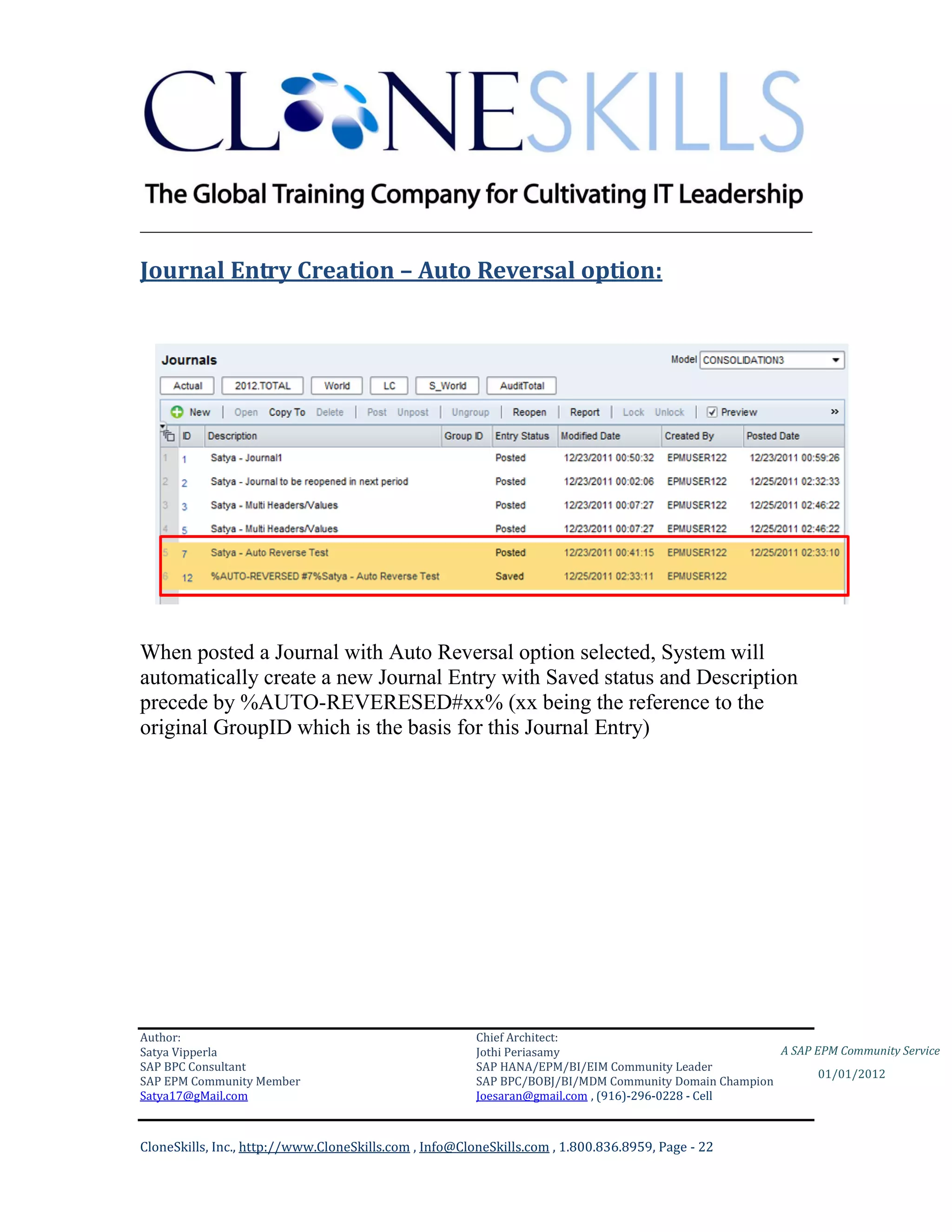 ________________________________________________________________________

Journal Entry Creation – Auto Reversal option:




When posted a Journal with Auto Reversal option selected, System will
automatically create a new Journal Entry with Saved status and Description
precede by %AUTO-REVERESED#xx% (xx being the reference to the
original GroupID which is the basis for this Journal Entry)




Author:                                                 Chief Architect:
Satya Vipperla                                          Jothi Periasamy                               A SAP EPM Community Service
SAP BPC Consultant                                      SAP HANA/EPM/BI/EIM Community Leader
                                                                                                             01/01/2012
SAP EPM Community Member                                SAP BPC/BOBJ/BI/MDM Community Domain Champion
Satya17@gMail.com                                       Joesaran@gmail.com , (916)-296-0228 - Cell



CloneSkills, Inc., http://www.CloneSkills.com , Info@CloneSkills.com , 1.800.836.8959, Page - 22
 