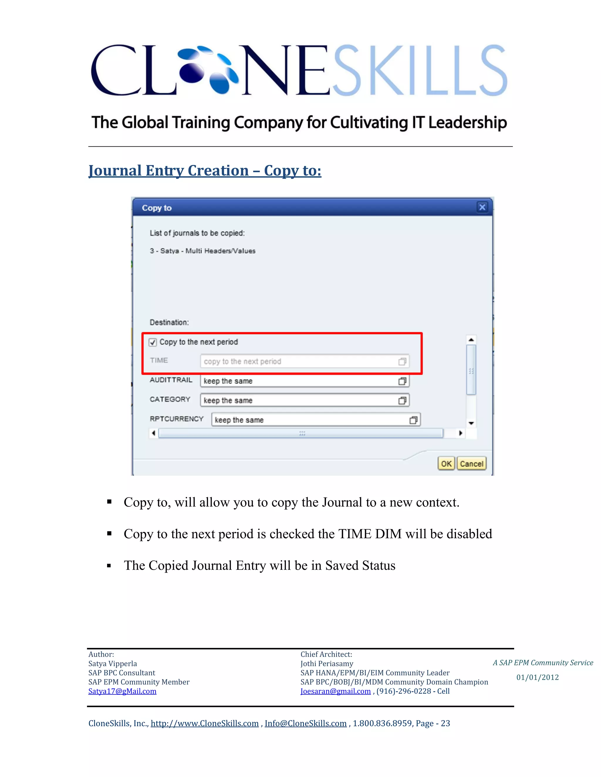 ________________________________________________________________________

Journal Entry Creation – Copy to:




     Copy to, will allow you to copy the Journal to a new context.

     Copy to the next period is checked the TIME DIM will be disabled

        The Copied Journal Entry will be in Saved Status




Author:                                                 Chief Architect:
Satya Vipperla                                          Jothi Periasamy                               A SAP EPM Community Service
SAP BPC Consultant                                      SAP HANA/EPM/BI/EIM Community Leader
                                                                                                             01/01/2012
SAP EPM Community Member                                SAP BPC/BOBJ/BI/MDM Community Domain Champion
Satya17@gMail.com                                       Joesaran@gmail.com , (916)-296-0228 - Cell



CloneSkills, Inc., http://www.CloneSkills.com , Info@CloneSkills.com , 1.800.836.8959, Page - 23
 