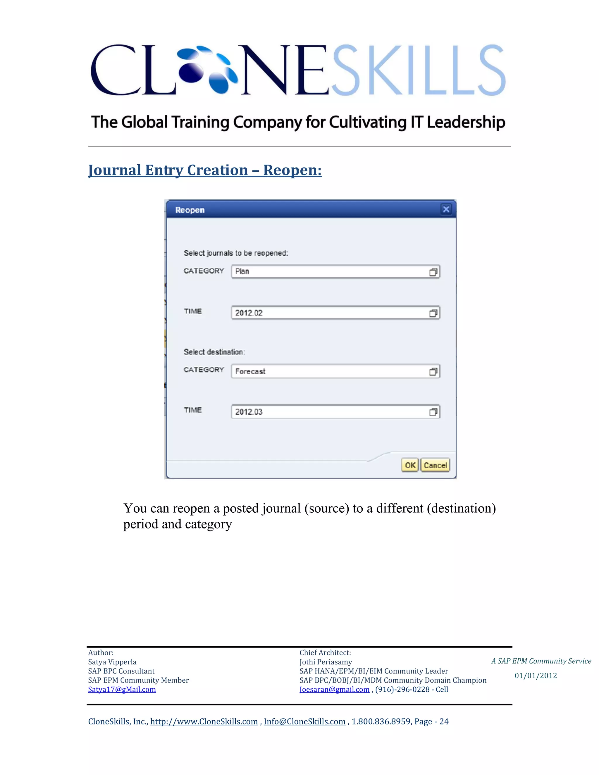 ________________________________________________________________________

Journal Entry Creation – Reopen:




         You can reopen a posted journal (source) to a different (destination)
         period and category




Author:                                                 Chief Architect:
Satya Vipperla                                          Jothi Periasamy                               A SAP EPM Community Service
SAP BPC Consultant                                      SAP HANA/EPM/BI/EIM Community Leader
                                                                                                             01/01/2012
SAP EPM Community Member                                SAP BPC/BOBJ/BI/MDM Community Domain Champion
Satya17@gMail.com                                       Joesaran@gmail.com , (916)-296-0228 - Cell



CloneSkills, Inc., http://www.CloneSkills.com , Info@CloneSkills.com , 1.800.836.8959, Page - 24
 