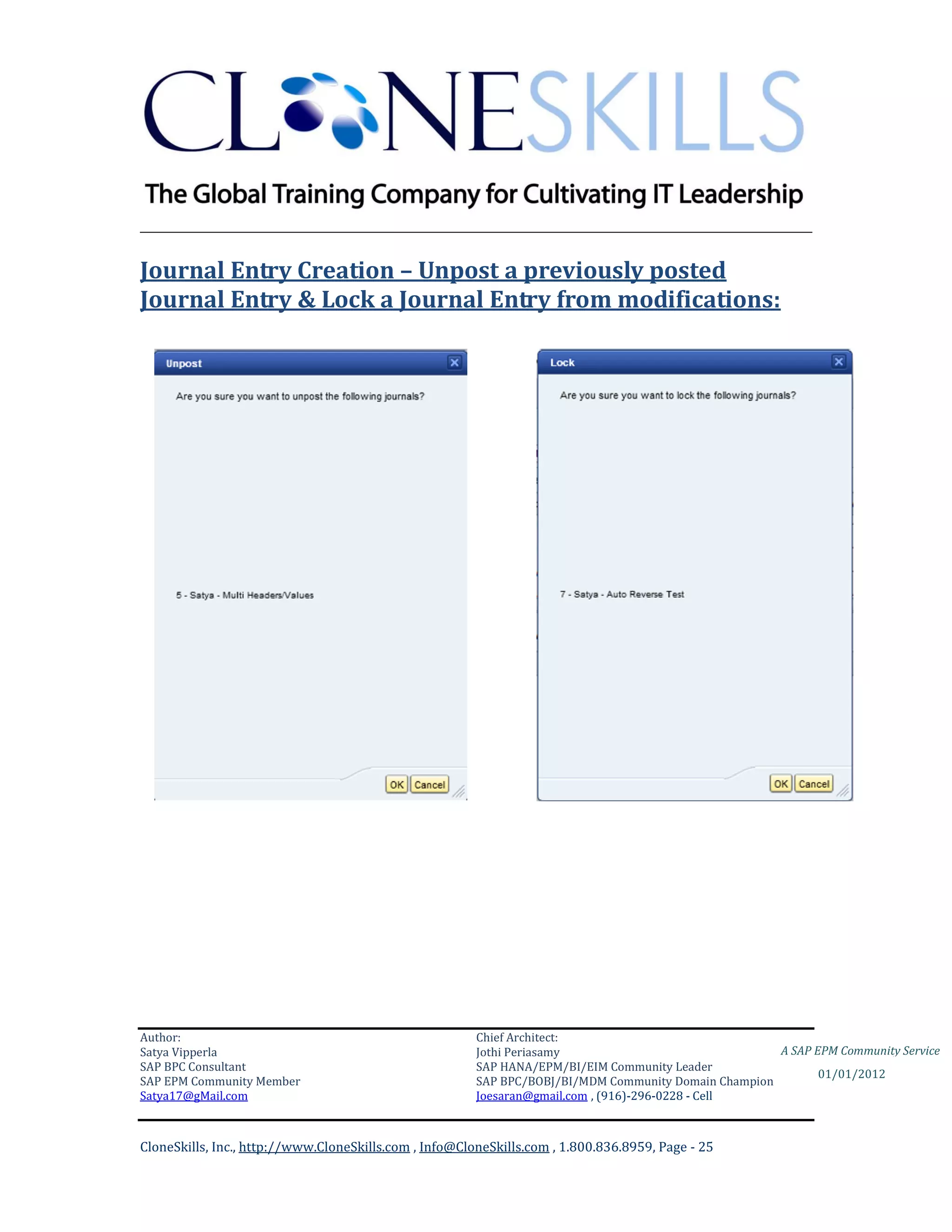 ________________________________________________________________________

Journal Entry Creation – Unpost a previously posted
Journal Entry & Lock a Journal Entry from modifications:




Author:                                                 Chief Architect:
Satya Vipperla                                          Jothi Periasamy                               A SAP EPM Community Service
SAP BPC Consultant                                      SAP HANA/EPM/BI/EIM Community Leader
                                                                                                             01/01/2012
SAP EPM Community Member                                SAP BPC/BOBJ/BI/MDM Community Domain Champion
Satya17@gMail.com                                       Joesaran@gmail.com , (916)-296-0228 - Cell



CloneSkills, Inc., http://www.CloneSkills.com , Info@CloneSkills.com , 1.800.836.8959, Page - 25
 