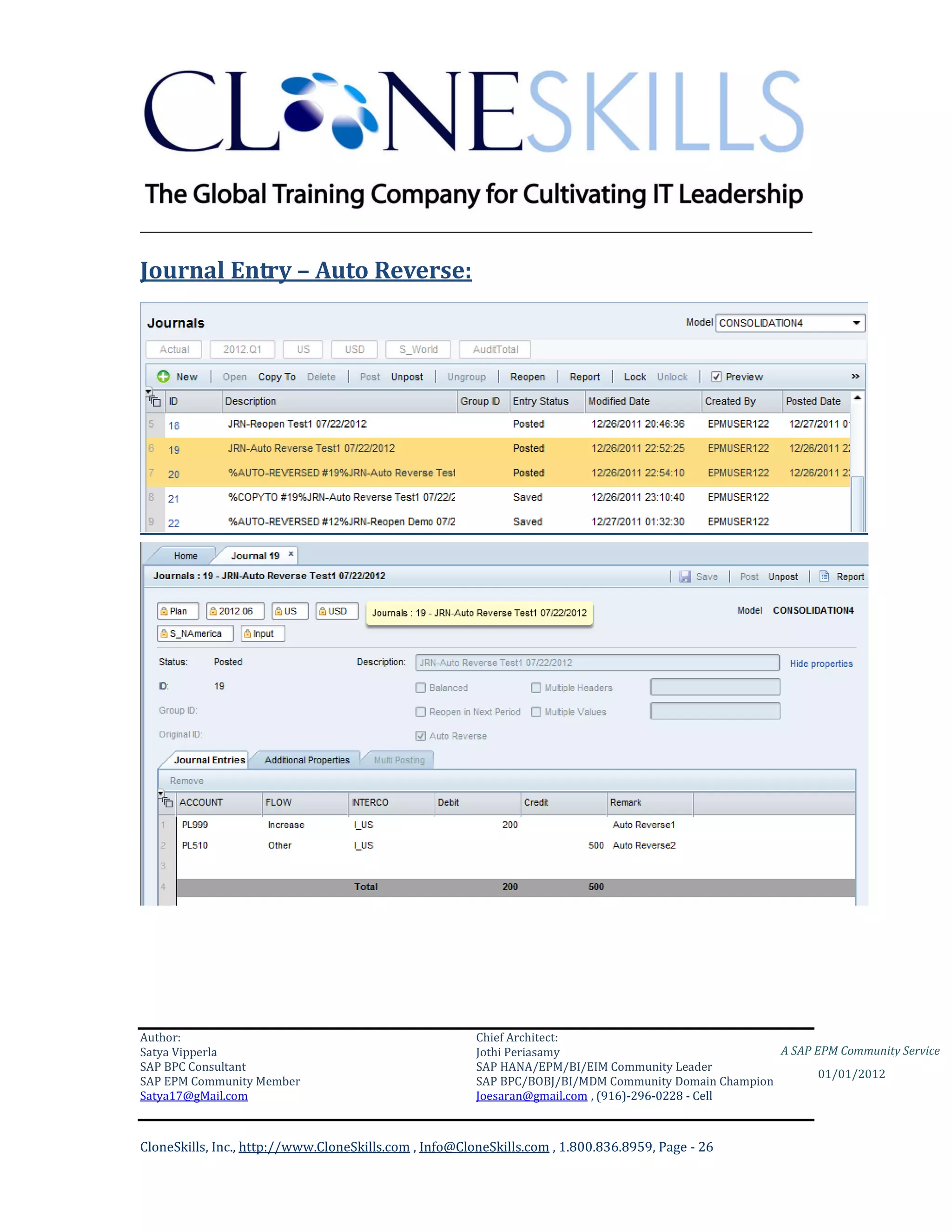 ________________________________________________________________________

Journal Entry – Auto Reverse:




Author:                                                 Chief Architect:
Satya Vipperla                                          Jothi Periasamy                               A SAP EPM Community Service
SAP BPC Consultant                                      SAP HANA/EPM/BI/EIM Community Leader
                                                                                                             01/01/2012
SAP EPM Community Member                                SAP BPC/BOBJ/BI/MDM Community Domain Champion
Satya17@gMail.com                                       Joesaran@gmail.com , (916)-296-0228 - Cell



CloneSkills, Inc., http://www.CloneSkills.com , Info@CloneSkills.com , 1.800.836.8959, Page - 26
 