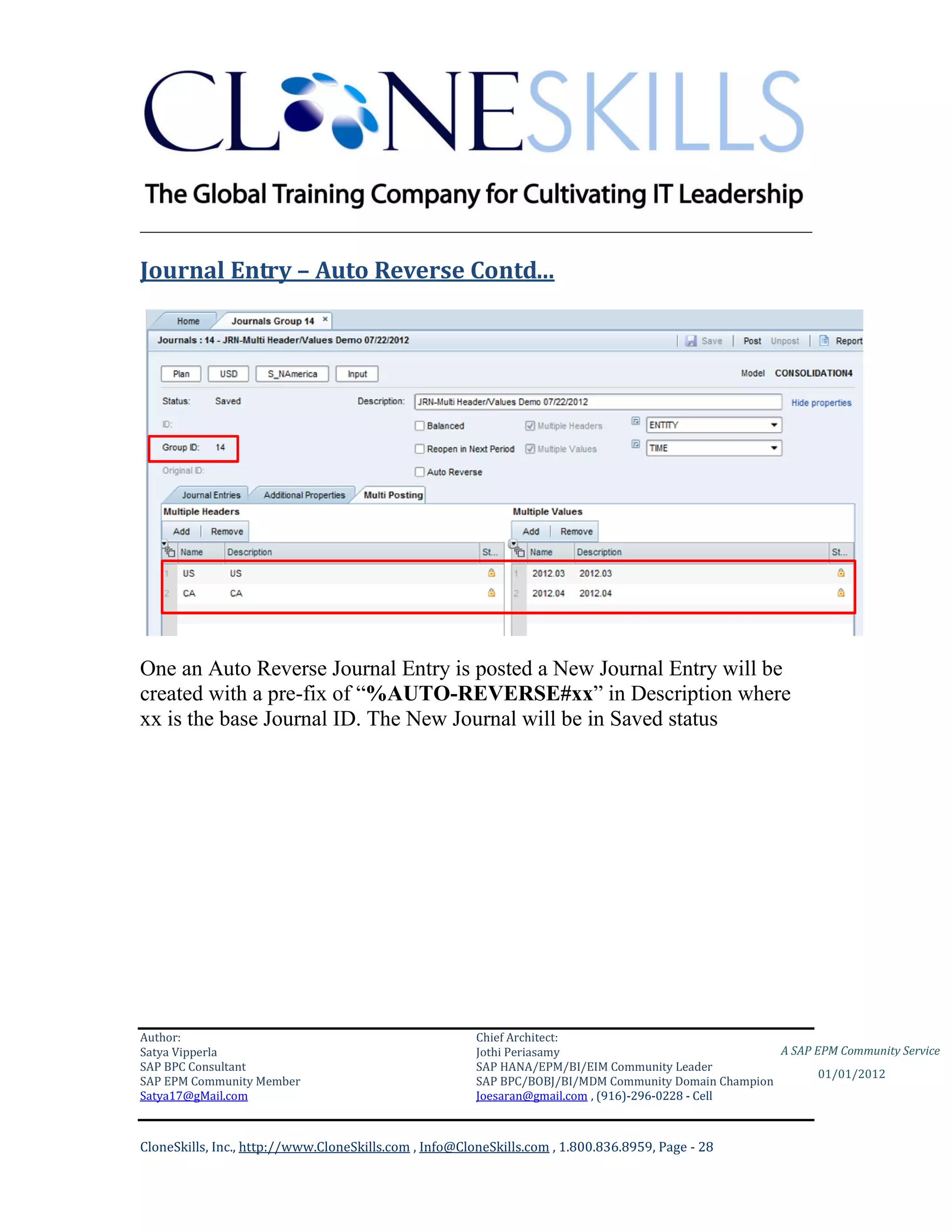 ________________________________________________________________________

Journal Entry – Auto Reverse Contd…




One an Auto Reverse Journal Entry is posted a New Journal Entry will be
created with a pre-fix of “%AUTO-REVERSE#xx” in Description where
xx is the base Journal ID. The New Journal will be in Saved status




Author:                                                 Chief Architect:
Satya Vipperla                                          Jothi Periasamy                               A SAP EPM Community Service
SAP BPC Consultant                                      SAP HANA/EPM/BI/EIM Community Leader
                                                                                                             01/01/2012
SAP EPM Community Member                                SAP BPC/BOBJ/BI/MDM Community Domain Champion
Satya17@gMail.com                                       Joesaran@gmail.com , (916)-296-0228 - Cell



CloneSkills, Inc., http://www.CloneSkills.com , Info@CloneSkills.com , 1.800.836.8959, Page - 28
 