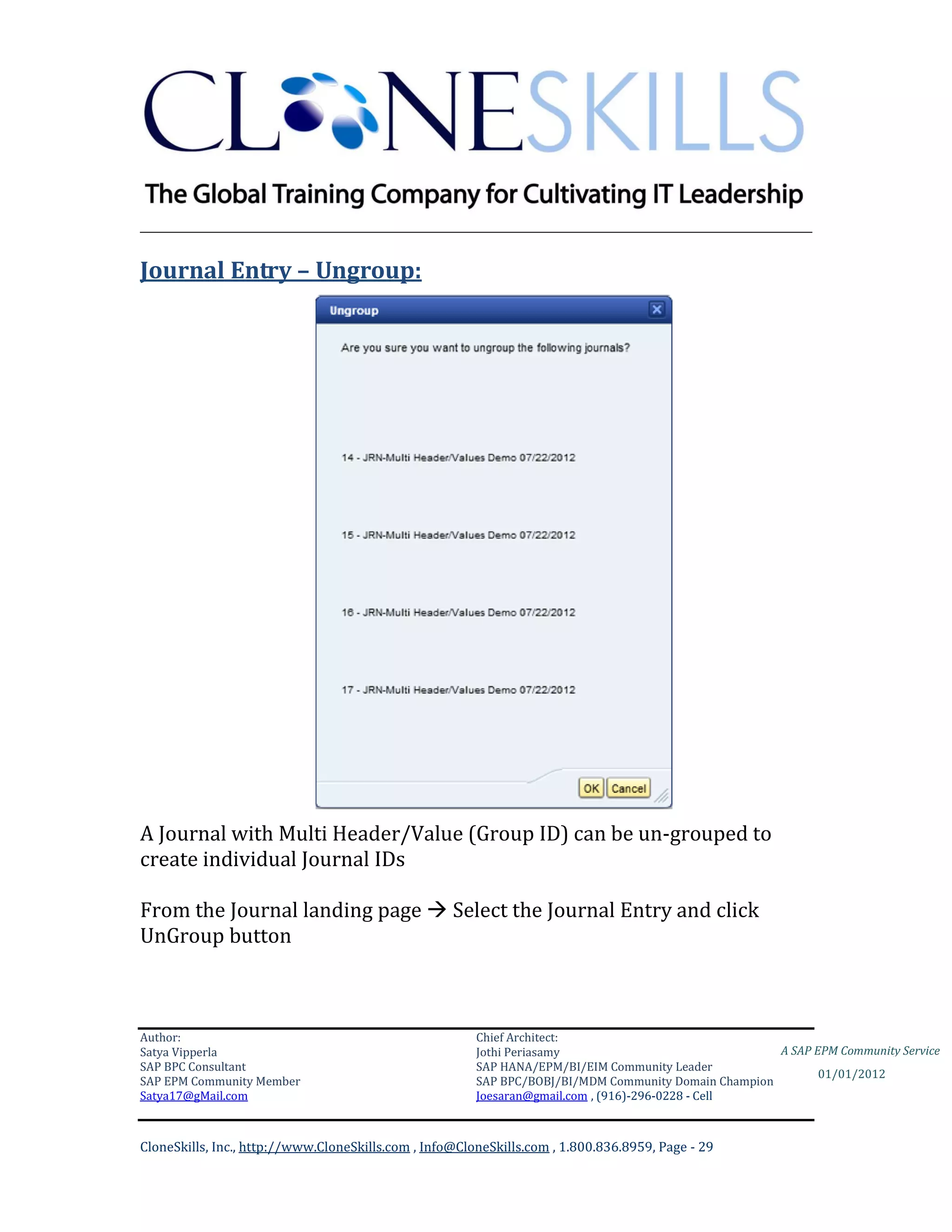 ________________________________________________________________________

Journal Entry – Ungroup:




A Journal with Multi Header/Value (Group ID) can be un-grouped to
create individual Journal IDs

From the Journal landing page  Select the Journal Entry and click
UnGroup button



Author:                                                 Chief Architect:
Satya Vipperla                                          Jothi Periasamy                               A SAP EPM Community Service
SAP BPC Consultant                                      SAP HANA/EPM/BI/EIM Community Leader
                                                                                                             01/01/2012
SAP EPM Community Member                                SAP BPC/BOBJ/BI/MDM Community Domain Champion
Satya17@gMail.com                                       Joesaran@gmail.com , (916)-296-0228 - Cell



CloneSkills, Inc., http://www.CloneSkills.com , Info@CloneSkills.com , 1.800.836.8959, Page - 29
 