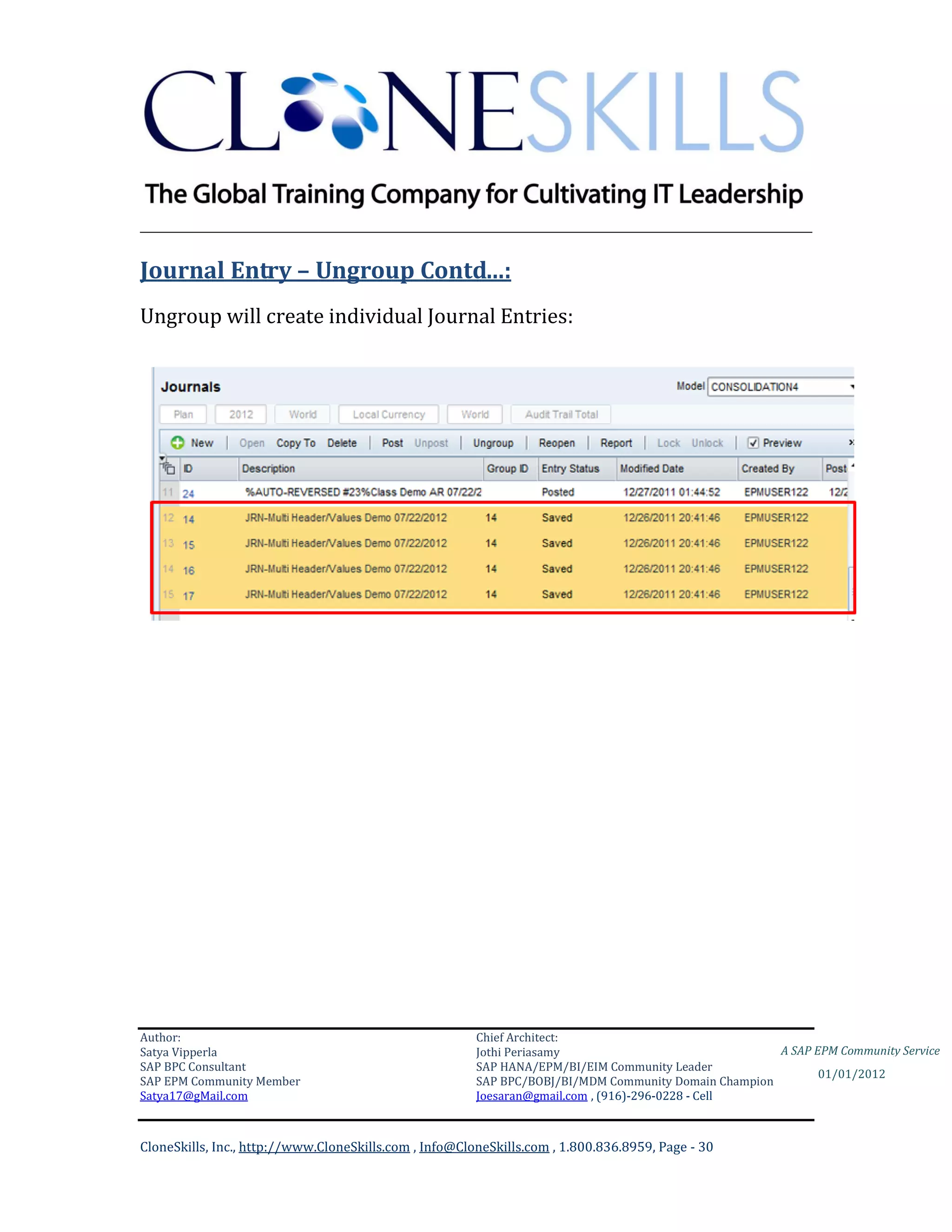 ________________________________________________________________________

Journal Entry – Ungroup Contd…:
Ungroup will create individual Journal Entries:




Author:                                                 Chief Architect:
Satya Vipperla                                          Jothi Periasamy                               A SAP EPM Community Service
SAP BPC Consultant                                      SAP HANA/EPM/BI/EIM Community Leader
                                                                                                             01/01/2012
SAP EPM Community Member                                SAP BPC/BOBJ/BI/MDM Community Domain Champion
Satya17@gMail.com                                       Joesaran@gmail.com , (916)-296-0228 - Cell



CloneSkills, Inc., http://www.CloneSkills.com , Info@CloneSkills.com , 1.800.836.8959, Page - 30
 