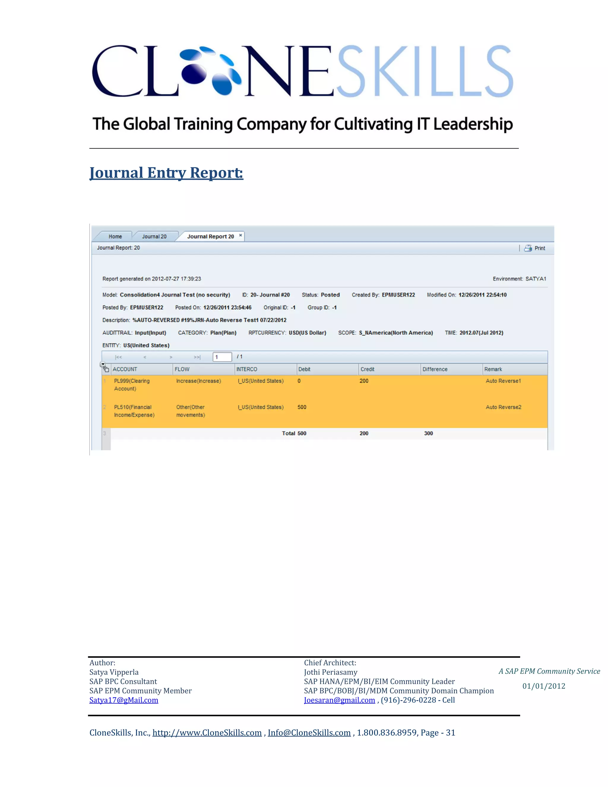 ________________________________________________________________________

Journal Entry Report:




Author:                                                 Chief Architect:
Satya Vipperla                                          Jothi Periasamy                               A SAP EPM Community Service
SAP BPC Consultant                                      SAP HANA/EPM/BI/EIM Community Leader
                                                                                                             01/01/2012
SAP EPM Community Member                                SAP BPC/BOBJ/BI/MDM Community Domain Champion
Satya17@gMail.com                                       Joesaran@gmail.com , (916)-296-0228 - Cell



CloneSkills, Inc., http://www.CloneSkills.com , Info@CloneSkills.com , 1.800.836.8959, Page - 31
 