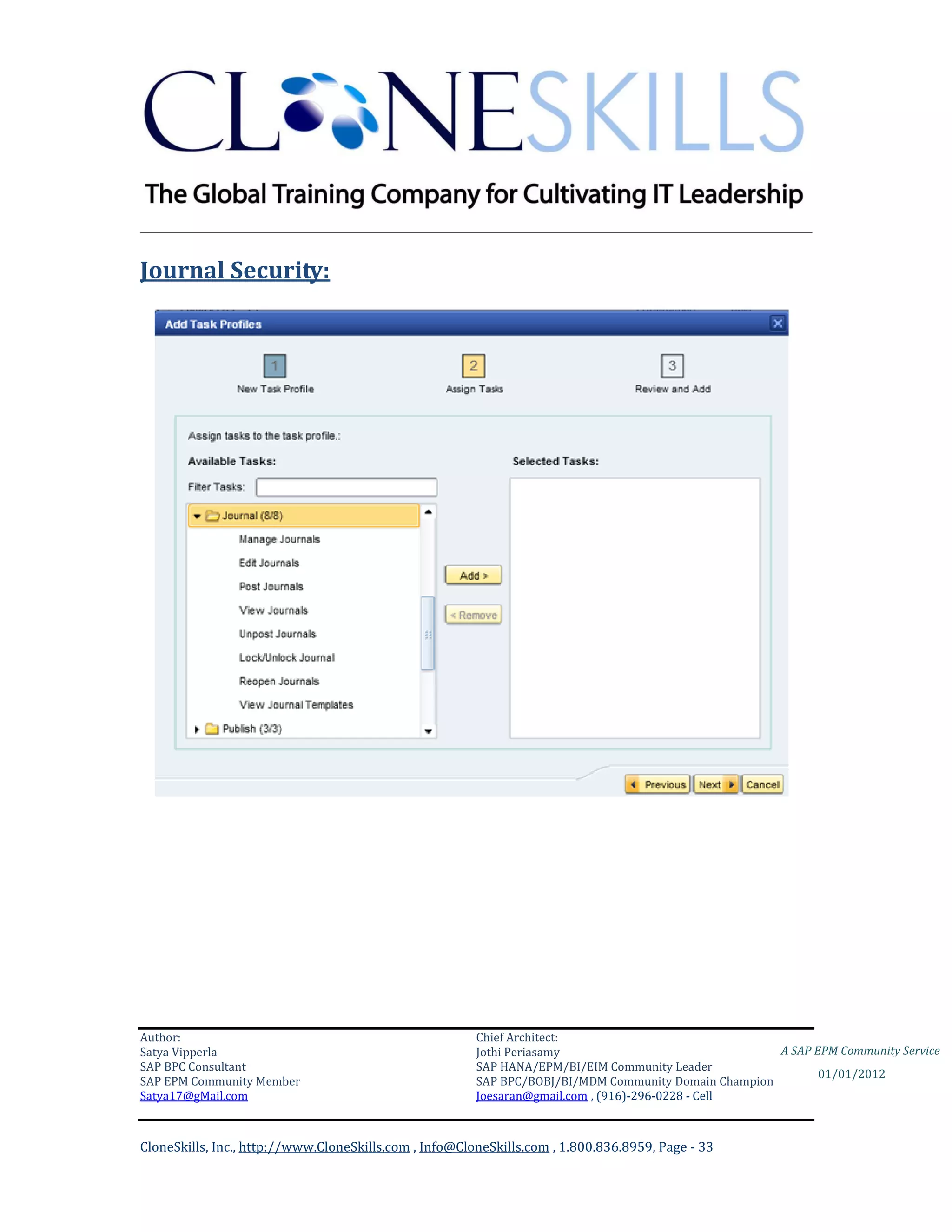 ________________________________________________________________________

Journal Security:




Author:                                                 Chief Architect:
Satya Vipperla                                          Jothi Periasamy                               A SAP EPM Community Service
SAP BPC Consultant                                      SAP HANA/EPM/BI/EIM Community Leader
                                                                                                             01/01/2012
SAP EPM Community Member                                SAP BPC/BOBJ/BI/MDM Community Domain Champion
Satya17@gMail.com                                       Joesaran@gmail.com , (916)-296-0228 - Cell



CloneSkills, Inc., http://www.CloneSkills.com , Info@CloneSkills.com , 1.800.836.8959, Page - 33
 