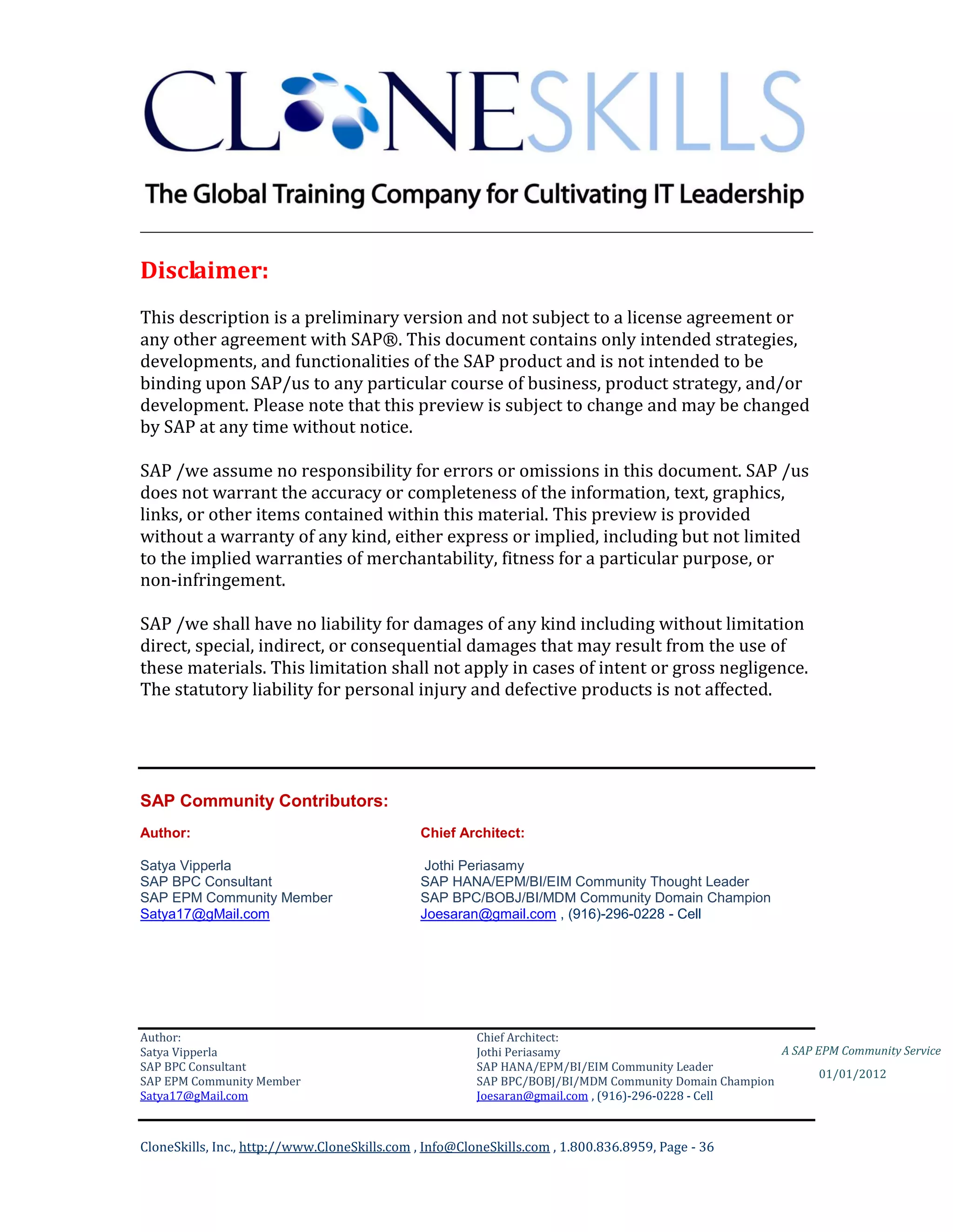 ________________________________________________________________________

Disclaimer:
This description is a preliminary version and not subject to a license agreement or
any other agreement with SAP®. This document contains only intended strategies,
developments, and functionalities of the SAP product and is not intended to be
binding upon SAP/us to any particular course of business, product strategy, and/or
development. Please note that this preview is subject to change and may be changed
by SAP at any time without notice.

SAP /we assume no responsibility for errors or omissions in this document. SAP /us
does not warrant the accuracy or completeness of the information, text, graphics,
links, or other items contained within this material. This preview is provided
without a warranty of any kind, either express or implied, including but not limited
to the implied warranties of merchantability, fitness for a particular purpose, or
non-infringement.

SAP /we shall have no liability for damages of any kind including without limitation
direct, special, indirect, or consequential damages that may result from the use of
these materials. This limitation shall not apply in cases of intent or gross negligence.
The statutory liability for personal injury and defective products is not affected.




SAP Community Contributors:
Author:                                       Chief Architect:

Satya Vipperla                                 Jothi Periasamy
SAP BPC Consultant                            SAP HANA/EPM/BI/EIM Community Thought Leader
SAP EPM Community Member                      SAP BPC/BOBJ/BI/MDM Community Domain Champion
Satya17@gMail.com                             Joesaran@gmail.com , (916)-296-0228 - Cell




Author:                                                 Chief Architect:
Satya Vipperla                                          Jothi Periasamy                               A SAP EPM Community Service
SAP BPC Consultant                                      SAP HANA/EPM/BI/EIM Community Leader
                                                                                                             01/01/2012
SAP EPM Community Member                                SAP BPC/BOBJ/BI/MDM Community Domain Champion
Satya17@gMail.com                                       Joesaran@gmail.com , (916)-296-0228 - Cell



CloneSkills, Inc., http://www.CloneSkills.com , Info@CloneSkills.com , 1.800.836.8959, Page - 36
 