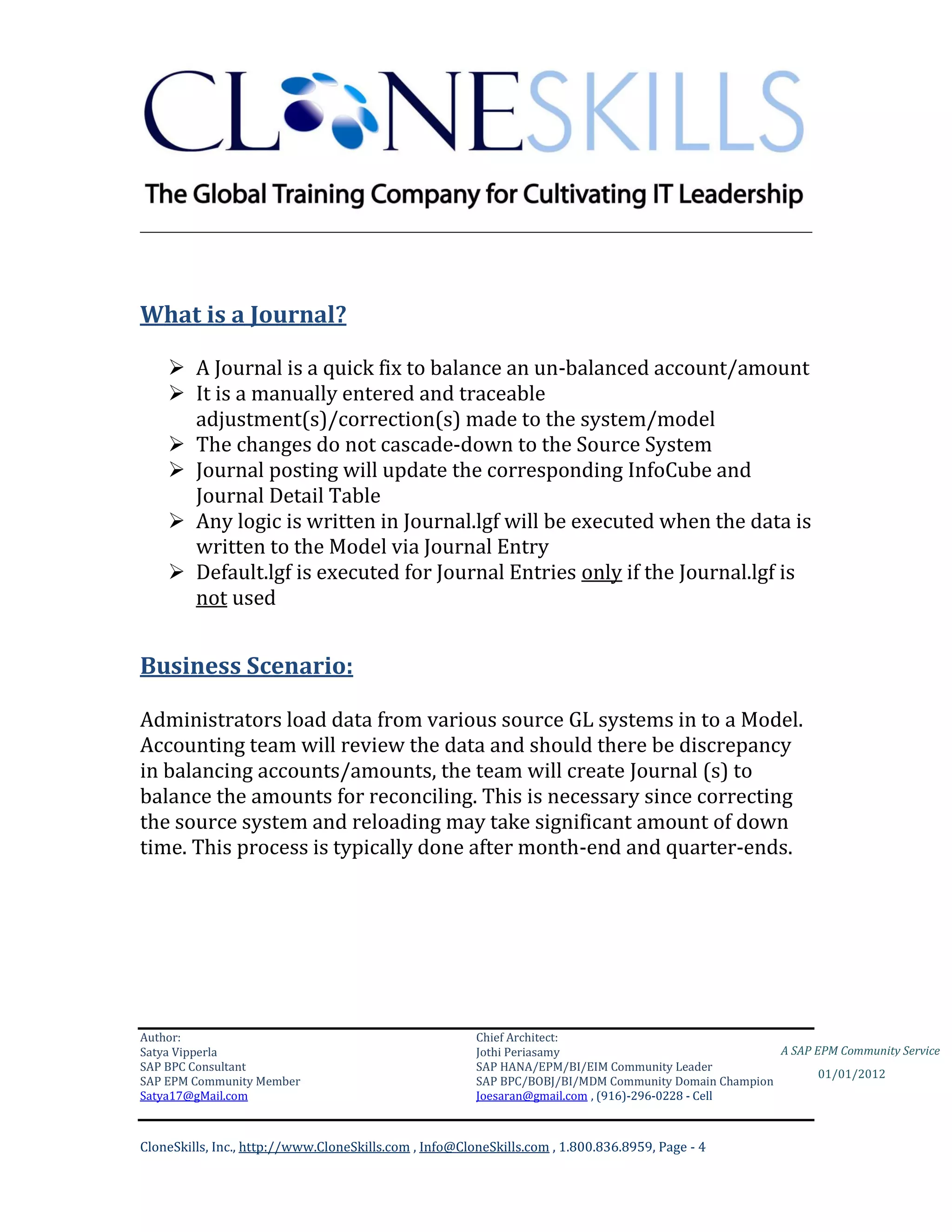 ________________________________________________________________________




What is a Journal?

     A Journal is a quick fix to balance an un-balanced account/amount
     It is a manually entered and traceable
      adjustment(s)/correction(s) made to the system/model
     The changes do not cascade-down to the Source System
     Journal posting will update the corresponding InfoCube and
      Journal Detail Table
     Any logic is written in Journal.lgf will be executed when the data is
      written to the Model via Journal Entry
     Default.lgf is executed for Journal Entries only if the Journal.lgf is
      not used


Business Scenario:

Administrators load data from various source GL systems in to a Model.
Accounting team will review the data and should there be discrepancy
in balancing accounts/amounts, the team will create Journal (s) to
balance the amounts for reconciling. This is necessary since correcting
the source system and reloading may take significant amount of down
time. This process is typically done after month-end and quarter-ends.




Author:                                                 Chief Architect:
Satya Vipperla                                          Jothi Periasamy                               A SAP EPM Community Service
SAP BPC Consultant                                      SAP HANA/EPM/BI/EIM Community Leader
                                                                                                             01/01/2012
SAP EPM Community Member                                SAP BPC/BOBJ/BI/MDM Community Domain Champion
Satya17@gMail.com                                       Joesaran@gmail.com , (916)-296-0228 - Cell



CloneSkills, Inc., http://www.CloneSkills.com , Info@CloneSkills.com , 1.800.836.8959, Page - 4
 