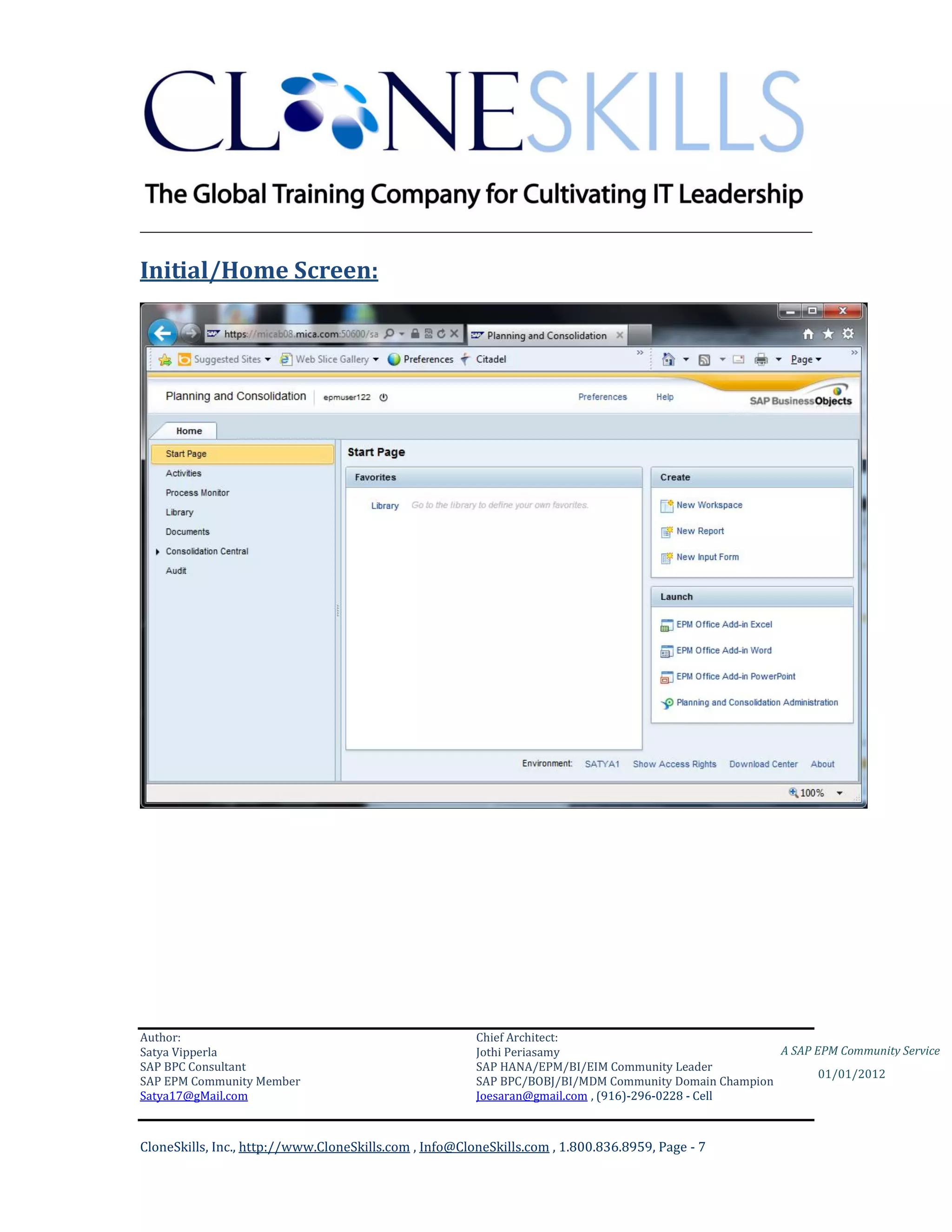 ________________________________________________________________________

Initial/Home Screen:




Author:                                                 Chief Architect:
Satya Vipperla                                          Jothi Periasamy                               A SAP EPM Community Service
SAP BPC Consultant                                      SAP HANA/EPM/BI/EIM Community Leader
                                                                                                             01/01/2012
SAP EPM Community Member                                SAP BPC/BOBJ/BI/MDM Community Domain Champion
Satya17@gMail.com                                       Joesaran@gmail.com , (916)-296-0228 - Cell



CloneSkills, Inc., http://www.CloneSkills.com , Info@CloneSkills.com , 1.800.836.8959, Page - 7
 